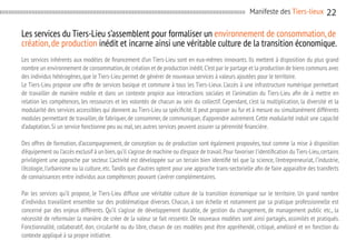 Manifeste des Tiers-lieux

22

Les services du Tiers-Lieu s’assemblent pour formaliser un environnement de consommation, de
création, de production inédit et incarne ainsi une véritable culture de la transition économique.
Les services inhérents aux modèles de financement d’un Tiers-Lieu sont en eux-mêmes innovants. Ils mettent à disposition du plus grand
nombre un environnement de consommation, de création et de production inédit. C’est par le partage et la production de biens communs avec
des individus hétérogènes, que le Tiers-Lieu permet de générer de nouveaux services à valeurs ajoutées pour le territoire.
Le Tiers-Lieu propose une offre de services basique et commune à tous les Tiers-Lieux. L’accès à une infrastructure numérique permettant
de travailler de manière mobile et dans un contexte propice aux interactions sociales et l’animation du Tiers-Lieu afin de à mettre en
relation les compétences, les ressources et les volontés de chacun au sein du collectif. Cependant, c’est la multiplication, la diversité et la
modularité des services accessibles qui donnent au Tiers-Lieu sa spécificité. Il peut proposer au fur et à mesure ou simultanément différents
modules permettant de travailler, de fabriquer, de consommer, de communiquer, d’apprendre autrement. Cette modularité induit une capacité
d’adaptation. Si un service fonctionne peu ou mal, ses autres services peuvent assurer sa pérennité financière.
Des offres de formation, d’accompagnement, de conception ou de production sont également proposées, tout comme la mise à disposition
d’équipement ou l’accès exclusif à un bien, qu’il s’agisse de machine ou d’espace de travail. Pour favoriser l’identification du Tiers-Lieu, certains
privilégient une approche par secteur. L’activité est développée sur un terrain bien identifié tel que la science, l’entrepreneuriat, l’industrie,
l’écologie, l’urbanisme ou la culture, etc. Tandis que d’autres optent pour une approche trans-sectorielle afin de faire apparaître des transferts
de connaissances entre individus aux compétences pouvant s’avérer complémentaires.
Par les services qu’il propose, le Tiers-Lieu diffuse une véritable culture de la transition économique sur le territoire. Un grand nombre
d’individus travaillent ensemble sur des problématique diverses. Chacun, à son échelle et notamment par sa pratique professionnelle est
concerné par des enjeux différents. Qu’il s’agisse de développement durable, de gestion du changement, de management public etc., la
nécessité de reformuler la manière de créer de la valeur se fait ressentir. De nouveaux modèles sont ainsi partagés, assimilés et pratiqués.
Fonctionnalité, collaboratif, don, circularité ou du libre, chacun de ces modèles peut être appréhendé, critiqué, amélioré et en fonction du
contexte appliqué à sa propre initiative.

 