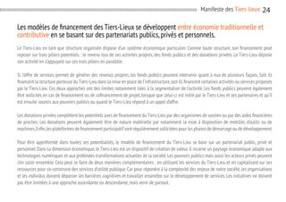Manifeste des Tiers-lieux

24

Les modèles de financement des Tiers-Lieux se développent entre économie traditionnelle et
contributive en se basant sur des partenariats publics, privés et personnels.
Le Tiers-Lieu en tant que structure organisée dispose d’un système économique particulier. Comme toute structure, son financement peut
reposer sur trois piliers potentiels : le revenu issu de ses activités propres, des fonds publics et des donations privées. Le Tiers-Lieu déploie
son activité en s’appuyant sur ces trois piliers en parallèle.
Si l’offre de services permet de générer des revenus propres, les fonds publics peuvent intervenir quant à eux de plusieurs façons. Soit ils
financent la structure porteuse du Tiers-Lieu dans sa mise en place de l’infrastructure, soit ils financent certaines activités ou services proposés
par le Tiers-Lieu. Ces deux approches ont des limites notamment liées à la segmentation de l’activité. Les fonds publics peuvent également
être sollicités en cas de financement ou de cofinancement de projet, lorsque que celui-ci est initié par le Tiers-Lieu et ses partenaires et qu’il
est ensuite soumis aux pouvoirs publics ou quand le Tiers-Lieu répond à un appel d’offre.
Les donations privées complètent les potentiels axes de financement du Tiers-Lieu par des organismes de soutien ou par des aides financières
de proches. Les donations peuvent également être de nature matérielle par notamment la mise à disposition de mobilier, d’outils ou de
machines. Enfin, les plateformes de financement participatif sont régulièrement sollicitées pour les phases de démarrage ou de développement.
Pour être appréhendé dans toutes ses potentialités, le modèle de financement du Tiers-Lieu se base sur un partenariat public, privé et
personnel. Dans sa dimension économique, le Tiers-Lieu est un dispositif de création de valeur. Il incarne un paysage économique adapté aux
technologies numériques et aux profondes transformations actuelles de la société. Les pouvoirs publics mais aussi les acteurs privés peuvent
s’en saisir ensemble. Cela peut se faire de deux manières complémentaires : en utilisant les services du Tiers-Lieu et en capitalisant sur ses
ressources pour co-construire des services d’utilité publique. Car pour répondre à la complexité des enjeux de notre société, les organisations
et les individus doivent dépasser les barrières cognitives et travailler ensemble sur le développement de services. Les initiatives ne doivent
pas être limitées à une approche ascendante ou descendante, mais venir de partout.

 