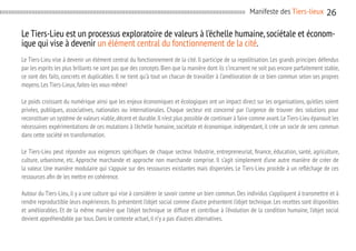 Manifeste des Tiers-lieux

26

Le Tiers-Lieu est un processus exploratoire de valeurs à l’échelle humaine, sociétale et économique qui vise à devenir un élément central du fonctionnement de la cité.
Le Tiers-Lieu vise à devenir un élément central du fonctionnement de la cité. Il participe de sa repolitisation. Les grands principes défendus
par les esprits les plus brillants ne sont pas que des concepts. Bien que la manière dont ils s’incarnent ne soit pas encore parfaitement stable,
ce sont des faits, concrets et duplicables. Il ne tient qu’à tout un chacun de travailler à l’amélioration de ce bien commun selon ses propres
moyens. Les Tiers-Lieux, faites-les vous-même!
Le poids croissant du numérique ainsi que les enjeux économiques et écologiques ont un impact direct sur les organisations, qu’elles soient
privées, publiques, associatives, nationales ou internationales. Chaque secteur est concerné par l’urgence de trouver des solutions pour
reconstituer un système de valeurs viable, décent et durable. Il n’est plus possible de continuer à faire comme avant. Le Tiers-Lieu épanouit les
nécessaires expérimentations de ces mutations à l’échelle humaine, sociétale et économique. indépendant, il crée un socle de sens commun
dans cette société en transformation.
Le Tiers-Lieu peut répondre aux exigences spécifiques de chaque secteur. Industrie, entrepreneuriat, finance, éducation, santé, agriculture,
culture, urbanisme, etc. Approche marchande et approche non marchande comprise. Il s’agit simplement d’une autre manière de créer de
la valeur. Une manière modulaire qui s’appuie sur des ressources existantes mais dispersées. Le Tiers-Lieu procède à un reflèchage de ces
ressources afin de les mettre en cohérence.
Autour du Tiers-Lieu, il y a une culture qui vise à considérer le savoir comme un bien commun. Des individus s’appliquent à transmettre et à
rendre reproductible leurs expériences. Ils présentent l’objet social comme d’autre présentent l’objet technique. Les recettes sont disponibles
et améliorables. Et de la même manière que l’objet technique se diffuse et contribue à l’évolution de la condition humaine, l’objet social
devient appréhendable par tous. Dans le contexte actuel, il n’y a pas d’autres alternatives.

 