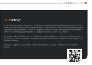 Manifeste des Tiers-lieux

introduction//
L’observation et l’analyse de la dynamique des Tiers-Lieux ne peut contribuer seules à l’amélioration des conditions de vie des
citoyens et au dépassement de crises économiques majeures. Il semble nécessaire de poser des briques méthodologiques et
de proposer des outils permettant de faciliter le passage de l’intention à la concrétisation. L’enjeu du manifeste est donc de
définir et de permettre au plus grand nombre de s’approprier les modèles des Tiers-Lieux, ses codes.
Les glossaires et les lexiques ne peuvent-être suffisamment complets car il faudrait en créer un par individu, par structure et
par territoire tant le sujet est complexe, transversal et multi-culturel. L’enjeu est ainsi d’apporter une lecture “politique” à une
dynamique mondiale.
Chacun peut s’approprier ce manifeste des Tiers-Lieux, l’adapter à ses besoins, ses interlocuteurs et son contexte en
général.

02

 