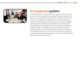 Manifeste des Tiers-lieux

Un engagement quotidien
Le même que pour une multitude d’individus qui de la conception jusqu’à
la mise en œuvre et au déploiement, avancent à l’aveugle et assument les
risques que cela suppose. Et ils sont nombreux. Car dans ses réflexions, ses
processus, ses histoires et dans l’épreuve de ses limites le Tiers-Lieu est
avant tout un projet politique. Il est ici question de conscience stratégique.
L’amélioration des conditions de vie des citoyens et le dépassement de
crises économiques et écologiques majeures ne procède pas uniquement
de la mise en place d’un artefact de plus dans la course à l’innovation.
Au-delà des modes, des actions dispersés et des controverses techniques et
terminologiques, l’enjeu du Tiers-Lieu est de reconsidérer la manière dont
se pense la création de valeurs. Comment ces valeurs se créent et ce qu’elles
apportent en terme d’intérêt général.

04

 