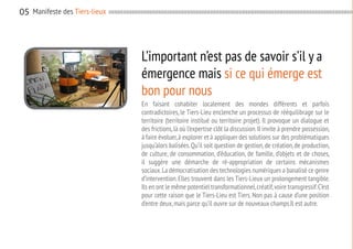 05

05 Manifeste des Tiers-lieux

L’important n’est pas de savoir s’il y a
émergence mais si ce qui émerge est
bon pour nous
En faisant cohabiter localement des mondes différents et parfois
contradictoires, le Tiers-Lieu enclenche un processus de rééquilibrage sur le
territoire (territoire institué ou territoire projet). Il provoque un dialogue et
des frictions, là où l’expertise clôt la discussion. Il invite à prendre possession,
à faire évoluer, à explorer et à appliquer des solutions sur des problématiques
jusqu’alors balisées. Qu’il soit question de gestion, de création, de production,
de culture, de consommation, d’éducation, de famille, d’objets et de choses,
il suggère une démarche de ré-appropriation de certains mécanismes
sociaux. La démocratisation des technologies numériques a banalisé ce genre
d’intervention. Elles trouvent dans les Tiers-Lieux un prolongement tangible.
Ils en ont le même potentiel transformationnel, créatif, voire transgressif. C’est
pour cette raison que le Tiers-Lieu est Tiers. Non pas à cause d’une position
d’entre deux, mais parce qu’il ouvre sur de nouveaux champs.Il est autre.

 