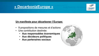 Un manifeste pour décarboner l’Europe:
• 9 propositions de mesures et d’actions
• Une contribution destinée:
• Aux responsables économiques
• Aux décideurs politiques
• Aux partenaires sociaux
« DecarbonizEurope »
 