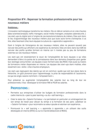Proposition N°4 : Repenser la formation professionnelle pour les
nouveaux métiers
Problèmes :
L’innovation technologique transforme les métiers. Elle en détruit certains et en crée d’autres
(data scientists/analysts, traffic managers, social media managers, analystes cybersécurité…).
Les start-ups du digital sont à l’origine de ces évolutions/créations de métiers. Elles sont donc
le lieu d’apprentissage des nouveaux métiers plus que toute autre forme d’entreprise. A ce
titre, elles favorisent chez leurs équipes la culture du « apprendre à apprendre ».
Etant à l’origine de l’émergence de ces nouveaux métiers, elles ne peuvent souvent pas
recruter des profils qui affichent une expérience du domaine. Elles ont donc dans leur ADN de
recruter des profils qu’elles forment en interne car il n’existe pas ou peu de formations
externes sur ces nouveaux métiers.
Les start-ups ont viscéralement le souci de l’employabilité de leurs équipes à qui elles
demandent d’être à la pointe de la connaissance dans leur domaine d’expertise pour garder
leur avantage concurrentiel. Les équipes s’auto-forment avec des MOOC mais aussi au travers
de formations métier dispensées en interne. Les équipes des start-ups étant mobiles, elles
essaiment ces « skills » chez d’autres employeurs.
Les start-ups regroupent des talents qui ont en commun, quelle que soit leur place dans la
hiérarchie, un goût prononcé pour l’apprentissage, la prise de responsabilité et l’autonomie,
ce que les anglo-saxons nomment « l’empowerment ».
Pour préserver ou augmenter l’employabilité des salariés tout au long de leur vie
professionnelle, il faut développer la formation PAR et POUR les salariés.
PROPOSITIONS :
• Permettre aux entreprises d’utiliser les budgets de formation professionnelle dans le
cadre interne du « peer to peer learning » ou du « self learning »;
• Créer le statut de « Salarié-Formateur » lui permettant en particulier un aménagement de
son temps de travail pour allouer du temps à la formation de ses pairs. Labelliser ce
« Salarié-Formateur » pour reconnaitre sa valeur ajoutée et valoriser son expérience ;
• Promouvoir le « self learning »: « apprendre à apprendre » en utilisant des outils
développés en interne (SPOC) ou sur le marché (didacticiel et MOOC).
10
 