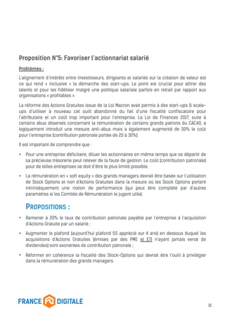 Proposition N°5: Favoriser l’actionnariat salarié
Problèmes :
L’alignement d’intérêts entre investisseurs, dirigeants et salariés sur la création de valeur est
ce qui rend « inclusive » la démarche des start-ups. Le point est crucial pour attirer des
talents et pour les fidéliser malgré une politique salariale parfois en retrait par rapport aux
organisations « profitables ».
La réforme des Actions Gratuites issue de la Loi Macron avait permis à des start-ups & scale-
ups d’utiliser à nouveau cet outil abandonné du fait d’une fiscalité confiscatoire pour
l’attributaire et un coût trop important pour l’entreprise. La Loi de Finances 2017, suite à
certains abus observés concernant la rémunération de certains grands patrons du CAC40, a
logiquement introduit une mesure anti-abus mais a également augmenté de 50% le coût
pour l’entreprise (contribution patronale portée de 20 à 30%).
Il est important de comprendre que :
• Pour une entreprise déficitaire, diluer les actionnaires en même temps que se départir de
sa précieuse trésorerie peut relever de la faute de gestion. Le coût (contribution patronale)
pour de telles entreprises se doit d’être le plus limité possible.
• La rémunération en « soft equity » des grands managers devrait être basée sur l’utilisation
de Stock Options et non d’Actions Gratuites dans la mesure où les Stock Options portent
intrinsèquement une notion de performance (qui peut être complété par d’autres
paramètres si les Comités de Rémunération le jugent utile).
PROPOSITIONS :
• Ramener à 20% le taux de contribution patronale payable par l’entreprise à l’acquisition
d’Actions Gratuite par un salarié ;
• Augmenter le plafond (aujourd’hui plafond SS apprécié sur 4 ans) en dessous duquel les
acquisitions d’Actions Gratuites (émises par des PME et ETI n’ayant jamais versé de
dividendes) sont exonérées de contribution patronale ;
• Réformer en cohérence la fiscalité des Stock-Options qui devrait être l’outil à privilégier
dans la rémunération des grands managers.
11
 