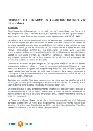 Proposition N°6 : Sécuriser les plateformes mobilisant des
indépendants
Problèmes :
Dans l’économie collaborative ou « on demand », de nombreuses plateformes font appel à
des indépendants. Dans la majorité des cas, ces contributeurs sont des « professionnels »
ayant choisi un statut de type micro-entrepreneur ou travailleur non-salarié (EURL, SASU…).
La relation entre la plateforme et le contributeur est basée sur une rémunération à la tâche ou
à la mission sachant que pour les activités les moins qualifiées, la flexibilité du modèle en
termes de capacité à répondre à une demande totalement variable et à en maîtriser les coûts
associés est seule garante de la viabilité de ces plateformes. En d’autres termes, toute
l’activité économique générée par ces plateformes ne serait sans doute pas
économiquement viable dans un modèle utilisant le salariat. Si le risque de requalification en
salariat tel qu’il existe s’avérait, les plateformes concernées feraient soit faillite, soit
augmenterait fortement le prix de leurs services ce qui réduirait mécaniquement très
fortement la demande et l’activité en découlant.
Ces nouveaux modèles n’ont pas émergé dans une logique de remplacer des salariés par des
indépendants mais dans celle de la création de nouvelles activités non viables dans un cadre
traditionnel de salariat. S’agissant des indépendants participants à ces plateformes, la plupart
n’avait pas d’activité salariale avant de saisir cette opportunité. Dans un pays touché par le
chômage de masse, entraver le développement de telles activités serait criminel sachant que
le potentiel est très important…
S’agissant des activités historiques concurrentes, on notera que les plateformes ont, à
minima, permis une augmentation significative de la taille des marchés concernés et, le plus
souvent, permis l’émergence de services qui n’existaient pas du tout.
On notera enfin que le statut d’indépendant offre une protection sociale (maladie, retraite) à la
personne concernée et que son niveau de cotisation ramené à sa rémunération nette n’est
pas très différent de celui d’un salarié rémunéré au SMIC… Il est souvent même supérieur à
protection comparable.
La France a la chance d’avoir mis en place l’auto-entrepreneuriat qui s’est fortement
développé et est devenu un moyen pour des personnes éloignées du monde du salariat de
retrouver une activité, une rémunération, un statut… Les plateformes permettent d’accélérer
cette bonne tendance. Il faut lever le risque juridique associé…
12
 