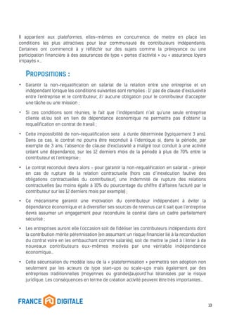 Il appartient aux plateformes, elles-mêmes en concurrence, de mettre en place les
conditions les plus attractives pour leur communauté de contributeurs indépendants.
Certaines ont commencé à y réfléchir sur des sujets comme la prévoyance ou une
participation financière à des assurances de type « pertes d’activité » ou « assurance loyers
impayés »…
PROPOSITIONS :
• Garantir la non-requalification en salariat de la relation entre une entreprise et un
indépendant lorsque les conditions suivantes sont remplies : 1/ pas de clause d’exclusivité
entre l’entreprise et le contributeur, 2/ aucune obligation pour le contributeur d’accepter
une tâche ou une mission ;
• Si ces conditions sont réunies, le fait que l’indépendant n’ait qu’une seule entreprise
cliente et/ou soit en lien de dépendance économique ne permettra pas d’obtenir la
requalification en contrat de travail ;
• Cette impossibilité de non-requalification sera à durée déterminée (typiquement 3 ans).
Dans ce cas, le contrat ne pourra être reconduit à l’identique si, dans la période, par
exemple de 3 ans, l’absence de clause d’exclusivité a malgré tout conduit à une activité
créant une dépendance, sur les 12 derniers mois de la période à plus de 70% entre le
contributeur et l’entreprise ;
• Le contrat reconduit devra alors - pour garantir la non-requalification en salariat - prévoir
en cas de rupture de la relation contractuelle (hors cas d’inexécution fautive des
obligations contractuelles du contributeur), une indemnité de rupture des relations
contractuelles (au moins égale à 10% du pourcentage du chiffre d’affaires facturé par le
contributeur sur les 12 derniers mois par exemple) ;
• Ce mécanisme garantit une motivation du contributeur indépendant à éviter la
dépendance économique et à diversifier ses sources de revenus car il sait que l’entreprise
devra assumer un engagement pour reconduire le contrat dans un cadre parfaitement
sécurisé ;
• Les entreprises auront elle l’occasion soit de fidéliser les contributeurs indépendants dont
la contribution mérite pérennisation (en assumant un risque financier lié à la reconduction
du contrat voire en les embauchant comme salariés), soit de mettre le pied à l’étrier à de
nouveaux contributeurs eux-mêmes motivés par une véritable indépendance
économique…
• Cette sécurisation du modèle issu de la « plateformisation » permettra son adoption non
seulement par les acteurs de type start-ups ou scale-ups mais également par des
entreprises traditionnelles (moyennes ou grandes)aujourd’hui tétanisées par le risque
juridique. Les conséquences en terme de création activité peuvent être très importantes…
13
 
