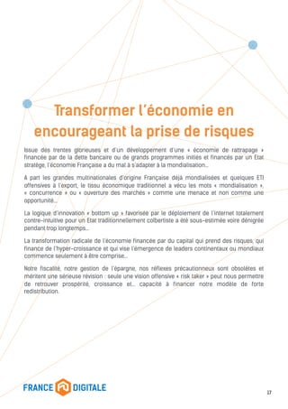 Transformer l’économie en
encourageant la prise de risques
Issue des trentes glorieuses et d’un développement d’une « économie de rattrapage »
financée par de la dette bancaire ou de grands programmes initiés et financés par un Etat
stratège, l’économie Française a du mal à s’adapter à la mondialisation…
A part les grandes multinationales d’origine Française déjà mondialisées et quelques ETI
offensives à l’export, le tissu économique traditionnel a vécu les mots « mondialisation »,
« concurrence » ou « ouverture des marchés » comme une menace et non comme une
opportunité…
La logique d’innovation « bottom up » favorisée par le déploiement de l’internet totalement
contre-intuitive pour un Etat traditionnellement colbertiste a été sous-estimée voire dénigrée
pendant trop longtemps…
La transformation radicale de l’économie financée par du capital qui prend des risques, qui
finance de l’hyper-croissance et qui vise l’émergence de leaders continentaux ou mondiaux
commence seulement à être comprise…
Notre fiscalité, notre gestion de l’épargne, nos réflexes précautionneux sont obsolètes et
méritent une sérieuse révision : seule une vision offensive « risk taker » peut nous permettre
de retrouver prospérité, croissance et… capacité à financer notre modèle de forte
redistribution.
17
 