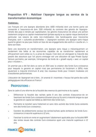 Proposition N°9 : Mobiliser l’épargne longue au service de la
transformation économique
Problèmes :
Les Français ont une épargne abondante (env. 6000 milliards) dont une bonne partie est
consacrée à l’assurance-vie (env. 1500 milliards). Au contraire des gérants de l’épargne-
retraite des pays à retraite par capitalisation, les gérants d’assurance-vie alloue une portion
totalement congrue au capital-investissement (private equity) et au capital-risque (venture) en
particulier. Les raisons de cette non-mobilisation, très handicapante pour l’économie
Française, sont « culturello-prudentielles ». L’épargnant souhaite une épargne sans-risque
quand le gérant ne peut pas mettre en face de ses engagements des actifs à « courbe en J »
dans son bilan.
Dans une économie en transformation, une épargne sans risque a mécaniquement un
rendement très faible et les économies capables de se transformer rapidement et
efficacement sont celles où il y a prise de risques. C’est donc en allongeant la maturité des
passifs des assureurs que l’on pourra envisager voir une allocation de type Private Equity/
Venture permettre, par exemple, l’émergence de fonds de « growth equity » avec un capital
plus « tricolore »…
Un premier pas a été fait dans ce sens en 2014 avec la création des fonds Euro-croissance
pour lesquels la garantie en capital n’est pas permanente (ni forcément à 100%) mais
seulement à maturité (minimum 8 ans). Ces nouveaux fonds pour l’instant modestes ont
d’excellentes performances.
L’éducation de l’épargnant est à faire… Un arsenal d’« incentives » fiscaux fait partie des outils
pédagogiques très efficaces en France !
PROPOSITIONS :
Dans le cadre d’une réforme de la fiscalité des revenus du patrimoine et du capital,
• Différencier la fiscalité des rachats après 8 ans des contrats d’assurance-vie en
favorisant les fonds Euro-croissance (d’autant plus qu’ils sont à maturité longue ou que
la garantie en capital est faible) au détriment des fonds Euro ;
• Permettre le transfert sans frottement et sans rétro-activité des fonds Euros existants
vers des fonds Euro-croissance ;
• Exonérer de prélèvements sociaux les sorties/rachats après échéance de fonds Euro-
croissance à maturité supérieure à 12 ans ;
• Favoriser la sortie en rente en augmentant l’abattement applicable pour la fiscalité IRPP
des rentes issues des contrats Euro-croissance ayant une maturité supérieure à 12
ans.
18
 