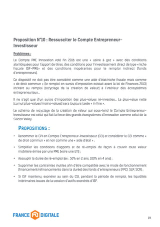 Proposition N°10 : Ressusciter le Compte Entrepreneur-
Investisseur
Problèmes :
Le Compte PME Innovation voté fin 2016 est une « usine à gaz » avec des conditions
alambiquées pour l’apport de titres, des conditions pour l’investissement direct de type «niche
fiscale ISF-PME» et des conditions inopérantes pour le remploi indirect (fonds
d’entrepreneurs).
Ce dispositif ne doit pas être considéré comme une aide d’état/niche fiscale mais comme
« de droit commun » (le remploi en sursis d’imposition existait avant la loi de Finances 2013)
incitant au remploi (recyclage de la création de valeur) à l’intérieur des écosystèmes
entrepreneuriaux…
Il ne s’agit que d’un sursis d’imposition des plus-values ré-investies… La plus-value nette
(cumul plus-values/moins-values) sera toujours taxée « in fine ».
Le schéma de recyclage de la création de valeur qui sous-tend le Compte Entrepreneur-
Investisseur est celui qui fait la force des grands écosystèmes d’innovation comme celui de la
Silicon Valley.
PROPOSITIONS :
• Renommer le CPI en Compte Entrepreneur-Investisseur (CEI) et considérer le CEI comme «
de droit commun » et non comme une « aide d’état » ;
• Simplifier les conditions d’apports et de ré-emploi de façon à couvrir toute valeur
mobilière émise par une PME (voire une ETI) ;
• Assouplir la durée de ré-emploi (ex : 50% en 2 ans, 100% en 4 ans) ;
• Supprimer les contraintes inutiles afin d’être compatible avec le mode de fonctionnement
(financement/refinancements dans la durée) des fonds d’entrepreneurs (FPCI, SLP, SCR) ;
• Si ISF maintenu, exonérer au sein du CEI, pendant la période de remploi, les liquidités
intérimaires issues de la cession d’actifs exonérés d’ISF.
19
 