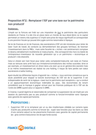 Proposition N°11 : Remplacer l’ISF par une taxe sur le patrimoine
non productif
Problèmes :
L’Impôt sur la Fortune est fndé sur une imposition de tout le patrimoine des particuliers
résidents en France. Il a été mis en place dans un monde de taux élevé (donc où le capital
permettait un revenu très supérieur à l’impôt sans prise de risque significatif) et correspondait
à une ponction fiscale qui pouvait être jugée comme raisonnable à l’époque.
De loi de finances en loi de finances, des exonérations d’ISF ont été introduites pour éviter de
taxer l’outil de travail, de conduire au démantèlement des groupes familiaux, de favoriser
l’investissement dans le PMEs… mais cette fiscalité de « niches » est extrêmement complexe
et devenu véritablement incohérente et insécurisante… Elle correspond très mal à la réalité de
l’entrepreneur-investisseur de nouvelle génération qui a un patrimoine « économique et
productif » très diversifié.
Celui-ci choisit soit l’exil fiscal pour éviter cette complexité/insécurité, soit reste en France
mais se retrouve sans arrêt face aux limitations/contradictions des niches suscitées. Ainsi et
par exemple, un investissement en direct dans une start-up va en général être exonéré mais
si ce même investissement est réalisé via une holding, il risque de faire perdre son statut
exonératoire à ladite holding…
Ayant étudié les différentes façons d’agrandir les « niches », nous sommes convaincus que la
seule possibilité pour stopper la toxicité économique de l’ISF est de le supprimer. Il est
indispensable de sortir de la logique « taxer tout le patrimoine sauf exceptions » qui a conduit
à un appauvrissement économique indéniable du pays... Des économistes de renom
considèrent que la manque à gagner annuel pour les finances publiques dû à l’ISF est de
l’ordre de 15MM€ quand celui-ci rapporte 5-6MM€…
A l’inverse, il paraît légitime et raisonnable de compenser la suppression de cet impôt par une
taxation du patrimoine pas ou peu productif comme le foncier/immobilier voire l’épargne
avec garantie de capital permanente.
PROPOSITIONS :
• Supprimer l’ISF et le remplacer par un ou des impôts/taxes ciblé(e)s sur certains types
d’actifs peu productifs comme le foncier (ex : super taxe foncière pour les biens au-delà
d’une certaine valeur) ou les placements financiers avec garantie de capital permanente
(ex : gros contrat d’assurance-vie de type fonds euros).
20
 