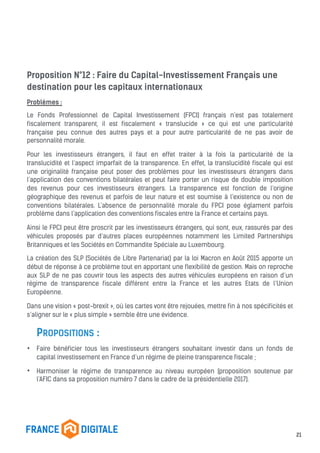 Proposition N°12 : Faire du Capital-Investissement Français une
destination pour les capitaux internationaux
Problèmes :
Le Fonds Professionnel de Capital Investissement (FPCI) français n’est pas totalement
fiscalement transparent, il est fiscalement « translucide » ce qui est une particularité
française peu connue des autres pays et a pour autre particularité de ne pas avoir de
personnalité morale.
Pour les investisseurs étrangers, il faut en effet traiter à la fois la particularité de la
translucidité et l’aspect imparfait de la transparence. En effet, la translucidité fiscale qui est
une originalité française peut poser des problèmes pour les investisseurs étrangers dans
l’application des conventions bilatérales et peut faire porter un risque de double imposition
des revenus pour ces investisseurs étrangers. La transparence est fonction de l’origine
géographique des revenus et parfois de leur nature et est soumise à l’existence ou non de
conventions bilatérales. L’absence de personnalité morale du FPCI pose églament parfois
problème dans l’application des conventions fiscales entre la France et certains pays.
Ainsi le FPCI peut être proscrit par les investisseurs étrangers, qui sont, eux, rassurés par des
véhicules proposés par d’autres places européennes notamment les Limited Partnerships
Britanniques et les Sociétés en Commandite Spéciale au Luxembourg.
La création des SLP (Sociétés de Libre Partenariat) par la loi Macron en Août 2015 apporte un
début de réponse à ce problème tout en apportant une flexibilité de gestion. Mais on reproche
aux SLP de ne pas couvrir tous les aspects des autres véhicules européens en raison d’un
régime de transparence fiscale différent entre la France et les autres Etats de l’Union
Européenne.
Dans une vision « post-brexit », où les cartes vont être rejouées, mettre fin à nos spécificités et
s’aligner sur le « plus simple » semble être une évidence.
PROPOSITIONS :
• Faire bénéficier tous les investisseurs étrangers souhaitant investir dans un fonds de
capital investissement en France d’un régime de pleine transparence fiscale ;
• Harmoniser le régime de transparence au niveau européen (proposition soutenue par
l’AFIC dans sa proposition numéro 7 dans le cadre de la présidentielle 2017).
21
 