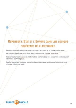 REPENSER L’ETAT ET L’EUROPE DANS UNE LOGIQUE
COHÉRENTE DE PLATEFORMES
Des élus et des administrations qui comprennent le monde tel qu’il est et qu’il change…
Un Etat qui favorise une commande publique auprès des sociétés innovantes…
Une conception de l’innovation modernisée et harmonisée et non concentrée sur l’innovation
scientifico-technologique…
Une Europe qui sait conjuguer protection du consommateur, politique de la concurrence et
souveraineté économique…
22
 