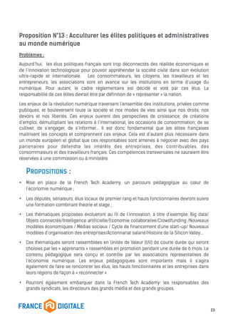 Proposition N°13 : Acculturer les élites politiques et administratives
au monde numérique
Problèmes :
Aujourd’hui, les élus politiques français sont trop déconnectés des réalités économiques et
de l’innovation technologique pour pouvoir appréhender la société civile dans son évolution
ultra-rapide et internationale. Les consommateurs, les citoyens, les travailleurs et les
entrepreneurs, les associations sont en avance sur les institutions en terme d’usage du
numérique. Pour autant, le cadre réglementaire est décidé et voté par ces élus. La
responsabilité de ces élites devrait être par définition de « représenter » la nation.
Les enjeux de la révolution numérique traversent l’ensemble des institutions, privées comme
publiques, et bouleversent toute la société et nos modes de vies ainsi que nos droits, nos
devoirs et nos libertés. Ces enjeux ouvrent des perspectives de croissance, de créations
d’emploi, démultipliant les relations à l’international, les occasions de consommation, de se
cultiver, de s’engager, de s’informer... Il est donc fondamental que les élites françaises
maitrisent les concepts et comprennent ces enjeux. Cela est d’autant plus nécessaire dans
un monde européen et global que ces responsables sont amenés à négocier avec des pays
partenaires pour défendre les intérêts des entreprises, des contribuables, des
consommateurs et des travailleurs français. Ces compétences transversales ne sauraient être
réservées à une commission ou à ministère.
PROPOSITIONS :
• Mise en place de la French Tech Academy, un parcours pédagogique au cœur de
l’économie numérique ;
• Les députés, sénateurs, élus locaux de premier rang et hauts fonctionnaires devront suivre
une formation combinant théorie et stage ;
• Les thématiques proposées évolueront au fil de l’innovation, à titre d’exemple: Big data/
Objets connectés/Intelligence artificielle/Economie collaborative/Crowdfunding /Nouveaux
modèles économiques / Médias sociaux / Cycle de financement d'une start-up/ Nouveaux
modèles d’organisation des entreprises/Actionnariat salarié/Histoire de la Silicon Valley...
• Ces thématiques seront rassemblées en Unités de Valeur (UV) de courte durée qui seront
choisies par les « apprenants » rassemblés en promotion pendant une durée de 6 mois. Le
contenu pédagogique sera conçu et contrôle par les associations représentatives de
l’économie numérique. Les enjeux pédagogiques sont importants mais il s’agira
également de faire se rencontrer les élus, les hauts fonctionnaires et les entreprises dans
leurs régions de façon à « reconnecter ».
• Pourront également embarquer dans la French Tech Academy: les responsables des
grands syndicats, les directeurs des grands média et des grands groupes.
23
 