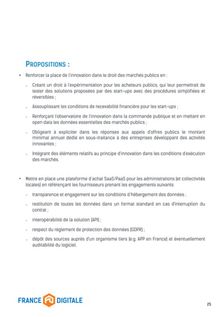 PROPOSITIONS :
• Renforcer la place de l'innovation dans le droit des marchés publics en :
- Créant un droit à l'expérimentation pour les acheteurs publics, qui leur permettrait de
tester des solutions proposées par des start-ups avec des procédures simplifiées et
réversibles ;
- Assouplissant les conditions de recevabilité financière pour les start-ups ;
- Renforçant l'observatoire de l'innovation dans la commande publique et en mettant en
open data les données essentielles des marchés publics ;
- Obligeant à expliciter dans les réponses aux appels d'offres publics le montant
minimal annuel dédié en sous-traitance à des entreprises développant des activités
innovantes ;
- Intégrant des éléments relatifs au principe d'innovation dans les conditions d'exécution
des marchés.
• Mettre en place une plateforme d’achat SaaS/PaaS pour les administrations (et collectivités
locales) en référençant les fournisseurs prenant les engagements suivants:
- transparence et engagement sur les conditions d’hébergement des données ;
- restitution de toutes les données dans un format standard en cas d'interruption du
contrat ;
- interopérabilité de la solution (API) ;
- respect du règlement de protection des données (GDPR) ;
- dépôt des sources auprès d'un organisme tiers (e.g. APP en France) et éventuellement
auditabilité du logiciel.
25
 