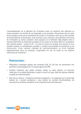 L’homogénéisation de la définition de l’innovation devra, en revanche, être effectuée au
niveau européen car nombre de ces dispositifs y sont encadrés. Elle porterait alors le socle
d’une politique commune et volontariste de soutien à l’innovation. Ainsi que le recommande
le Conseil National du Numérique, nous pourrions, pour construire cette définition commune
de l’innovation au niveau européen, nous appuyer sur la définition déjà adoptée dans la
directive 2014/24/UE du Parlement européen et du Conseil du 26 février 2014 sur la passation
des marchés publics – article 2 § 22 : « la mise en œuvre d’un produit, d’un service ou d’un
procédé nouveau ou sensiblement amélioré, y compris des procédés de production ou de
construction, d’une nouvelle méthode de commercialisation ou d’une méthode
organisationnelle dans les pratiques, l’organisation du lieu de travail ou les relations
extérieures de l’entreprise ».
PROPOSITIONS :
• Rééquilibrer l’enveloppe globale des incitations (CIR, CII, JEI) vers les dimensions non
scientifico-technologiques de l’innovation et vers les PME ;
• Fluidifier l’obtention des crédits d’impôts, statuts ou aides obtenus, en sécuriser
l’exécution et la validité (déclaration unique et rescrit en ligne, délai de réponse impératif
et rapide de l’administration) ;
• Aller vers un statut d’ « entreprise innovante européenne » en s’appuyant sur le statut déjà
existant de « société européenne » pour faciliter les activités transfrontalières, les
recrutements de talents européens et les investissements internationaux.
27
 