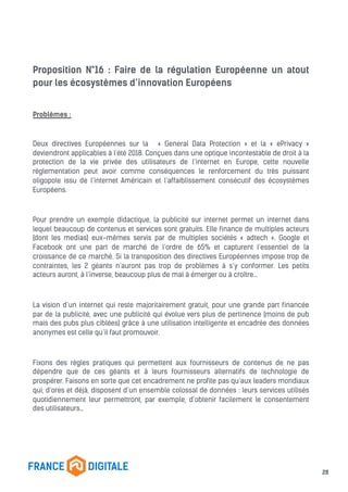 Proposition N°16 : Faire de la régulation Européenne un atout
pour les écosystèmes d’innovation Européens
Problèmes :
Deux directives Européennes sur la « General Data Protection » et la « ePrivacy »
deviendront applicables à l’été 2018. Conçues dans une optique incontestable de droit à la
protection de la vie privée des utilisateurs de l’internet en Europe, cette nouvelle
réglementation peut avoir comme conséquences le renforcement du très puissant
oligopole issu de l’internet Américain et l’affaiblissement consécutif des écosystèmes
Européens.
Pour prendre un exemple didactique, la publicité sur internet permet un internet dans
lequel beaucoup de contenus et services sont gratuits. Elle finance de multiples acteurs
(dont les medias) eux-mêmes servis par de multiples sociétés « adtech ». Google et
Facebook ont une part de marché de l’ordre de 65% et capturent l’essentiel de la
croissance de ce marché. Si la transposition des directives Européennes impose trop de
contraintes, les 2 géants n’auront pas trop de problèmes à s’y conformer. Les petits
acteurs auront, à l’inverse, beaucoup plus de mal à émerger ou à croître…
La vision d’un internet qui reste majoritairement gratuit, pour une grande part financée
par de la publicité, avec une publicité qui évolue vers plus de pertinence (moins de pub
mais des pubs plus ciblées) grâce à une utilisation intelligente et encadrée des données
anonymes est celle qu’il faut promouvoir.
Fixons des règles pratiques qui permettent aux fournisseurs de contenus de ne pas
dépendre que de ces géants et à leurs fournisseurs alternatifs de technologie de
prospérer. Faisons en sorte que cet encadrement ne profite pas qu’aux leaders mondiaux
qui, d’ores et déjà, disposent d’un ensemble colossal de données : leurs services utilisés
quotidiennement leur permettront, par exemple, d’obtenir facilement le consentement
des utilisateurs…
28
 
