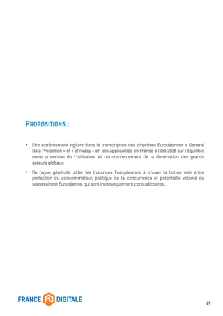 PROPOSITIONS :
• Etre extrêmement vigilant dans la transcription des directives Européennes « General
Data Protection » et « ePrivacy » en lois applicables en France à l’été 2018 sur l’équilibre
entre protection de l’utilisateur et non-renforcement de la domination des grands
acteurs globaux.
• De façon générale, aider les instances Européennes à trouver la bonne voie entre
protection du consommateur, politique de la concurrence et potentielle volonté de
souveraineté Européenne qui sont intrinsèquement contradictoires…
29
 
