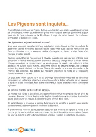 Les Pigeons sont inquiets…
France Digitale mobilisent les Pigeons de tous poils, les start-ups, scale-ups et les entreprises
de croissance le 28 mars pour la dernière grand-messe digitale de fin de quinquennat et pour
interpeler le futur président de la République. Il s’agit de parler d'avenir, de confiance,
d'innovation et d'ascenseur social…
Les Pigeons sont toujours inquiets direz-vous ?
Vous vous souvenez naturellement leur mobilisation contre l'impôt sur les plus-values de
cession de valeurs mobilières: c'était une cause fiscale mais aussi l’acte de naissance d'une
forte mobilisation pour un nouveau modèle d'entreprise et, d’une certaine façon, d'un
nouveau projet de société.
Pourtant, aujourd'hui les Pigeons sont à nouveau inquiets non pas pour eux-mêmes mais
parce que le monde dans lequel nous évoluons a beaucoup changé depuis 5 ans en termes
d'usage numérique, de consommation, de vie citoyenne, de travail... Les institutions et les
politiques ne suivent pas ce rythme... et comme nombre de citoyens français, les sondages
actuels inquiètent, révélant une lecture frileuse du monde, un manque de confiance, la
montée des extrêmes, des débats qui négligent totalement le fonds et la nécessaire
transformation de la société.
Un pays, dans lequel 1 jeune sur 4 est au chômage alors que les entreprises de croissance
connaissent un « chômage négatif » et une croissance forte de leurs effectifs, est un pays qui
a du talent et des ressources. Nous avons de nombreux atouts, arrêtons de nous lamenter et
agissons…
Le contexte mondial est à prendre en compte…
Un monde plus rapide et plus global. Une économie qui détruit des emplois pour en créer de
nouveaux. Dans ce contexte, la plus facile, la plus clientéliste des voies consiste à attiser les
peurs, à caricaturer les risques, à présenter le verre en train de se vider…
En parlant Burkini et en agitant le spectre du terrorisme, on simplifie la question sous-jacente
qui est avant tout économique donc technique et sociétale…
À promouvoir le repli sur soi faussement rassurant car irréaliste, on ignore la réalité d’un
monde qui demande à la France de prendre des risques et d’accélérer ses mutations. Ce type
de peurs a dominé le referendum sur le Brexit ainsi que l'élection présidentielle Américaine.
3
 