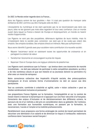 En 2017, le Monde entier regarde donc la France…
Alors les Pigeons sortent de leur gouttière: « Non ! Il n'est pas question de manquer cette
échéance de 2017, comme a pu être manquée celle de 2012. »
L’écosystème du numérique et les start-ups/scale-ups ne se reconnaissent pas dans ces
peurs, elles ne les ignorent pas mais elles regardent le futur avec confiance: c'est un monde
ouvert dans lequel La France a besoin de l'Europe et réciproquement, un monde où l'avenir
recèle d’opportunités.
Les Pigeons ne sont pas des poujadistes, défenseurs égoïstes de leurs intérêts, mais ils
s’investissent dans la société avec conviction. Les start-ups et les scale-ups créent des
emplois. Des emplois durables. Des emplois directs et indirects. Mais pas suffisamment !
Nous avons identifié 3 grands axes pour accélérer notre contribution à la nouvelle société :
• Réparer l’ascenseur social en saisissant toutes les opportunités de croissance et en
partageant la création de valeur
• Transformer l’économie en encourageant la prise de risques
• Repenser l’Etat et l’Europe dans une logique cohérente de plateformes
Les Pigeons sont convaincus que la France - qui évolue dans une économie de marché
mondialisée - ne doit pas redouter de participer à cette compétition planétaire, qu’elle y
a de très nombreux atouts et que son histoire et sa jeunesse doivent lui permettre d’y
aller avec un moral de vainqueur.
Notre conscience collective des impératifs d’équité sociale, des préoccupations
écologiques et d’une certaine forme d’universalisme ne doit en aucun cas être
paralysante.
Tout au contraire, combinée à créativité et agilité, cette « vision collective » peut se
révéler extrêmement inclusive et puissante !
Les propositions France Digitale sur la formation, l’employabilité et sur le contrat de
travail visent à relancer la dynamique en s’appuyant sur une flexi-sécurité à la française.
Conscients des enjeux d’inclusion et de décloisonnement des différents univers, le
parcours de vie d’un individu a été pris en considération dans sa globalité. De l’enfance,
avec une formation aux humanités numériques, en passant par la formation, la
reconversion, l’accès à l’emploi et la mobilité professionnelle.
Parallèlement nous proposons une forme aménagée de contrat de travail permettant de
sécuriser une démission d’un salarié et de diminuer le risque à l’embauche: redonnons
confiance dans l’ascenseur social français !
4
 