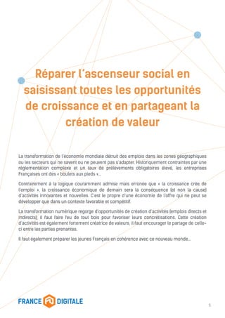 Réparer l’ascenseur social en
saisissant toutes les opportunités
de croissance et en partageant la
création de valeur
La transformation de l’économie mondiale détruit des emplois dans les zones géographiques
ou les secteurs qui ne savent ou ne peuvent pas s’adapter. Historiquement contraintes par une
réglementation complexe et un taux de prélèvements obligatoires élevé, les entreprises
Françaises ont des « boulets aux pieds »…
Contrairement à la logique couramment admise mais erronée que « la croissance crée de
l’emploi », la croissance économique de demain sera la conséquence (et non la cause)
d’activités innovantes et nouvelles. C’est le propre d’une économie de l’offre qui ne peut se
développer que dans un contexte favorable et compétitif.
La transformation numérique regorge d’opportunités de création d’activités (emplois directs et
indirects), il faut faire feu de tout bois pour favoriser leurs concrétisations. Cette création
d’activités est également fortement créatrice de valeurs, il faut encourager le partage de celle-
ci entre les parties prenantes.
Il faut également préparer les jeunes Français en cohérence avec ce nouveau monde…
5
 