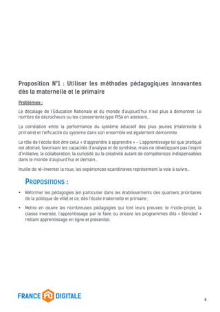 Proposition N°1 : Utiliser les méthodes pédagogiques innovantes
dès la maternelle et le primaire
Problèmes :
Le décalage de l’Education Nationale et du monde d’aujourd’hui n’est plus à démontrer. Le
nombre de décrocheurs ou les classements type PISA en attestent...
La corrélation entre la performance du système éducatif des plus jeunes (maternelle &
primaire) et l’efficacité du système dans son ensemble est également démontrée.
Le rôle de l’école doit être celui « d’apprendre à apprendre » - L’apprentissage tel que pratiqué
est abstrait, favorisant les capacités d’analyse et de synthèse, mais ne développant pas l’esprit
d’initiative, la collaboration, la curiosité ou la créativité autant de compétences indispensables
dans le monde d’aujourd’hui et demain…
Inutile de ré-inventer la roue, les expériences scandinaves représentent la voie à suivre…
PROPOSITIONS :
• Réformer les pédagogies (en particulier dans les établissements des quartiers prioritaires
de la politique de ville) et ce, dès l’école maternelle et primaire ;
• Mettre en œuvre les nombreuses pédagogies qui font leurs preuves: le mode-projet, la
classe inversée, l’apprentissage par le faire ou encore les programmes dits « blended »
mêlant apprentissage en ligne et présentiel.
6
 