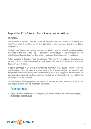 Proposition N°2 : Créer un Bac « N » comme Numérique
Problèmes :
Une expérience comme celle de l’Ecole 42 démontre que les métiers du numérique et
notamment celui de développeur ne sont pas réservés aux ingénieurs des grandes écoles
d’ingénieurs.
En réalité des dizaines de métiers existants (ou à créer) sont (ou seront) pénuriques si l’on
maintient l’idée que seuls les « bacheliers scientifiques » (sélectionnés via les
mathématiques) peuvent exercer des métiers impliquant des technologies numériques…
Parfois soulevée et débattue, l’idée de créer une filière numérique au lycée, débouchant sur
un bac « N » (comme numérique) est une bonne réponse aux besoins de l’économie
d’aujourd’hui et demain .
Il serait composé d’un socle d’humanités commun aux autres filières (français,
mathématiques, langues) mais aborderait en plus de la programmation, la compréhension
des grandes innovations (blockchain, informatique quantique) et intégrerait les techniques les
plus avancées (deep et machine learning, intelligence artificielle…) ainsi que l’économie
numérique et l’entrepreneuriat.
Ce baccalauréat général gagnerait en cohérence avec l’offre de formation du supérieur de
plus en plus orientée vers les métiers du numérique.
PROPOSITIONS :
• Créer une filière numérique au lycée (Bac N), au même titre que les filières scientifiques,
littéraires ou économiques.
7
 