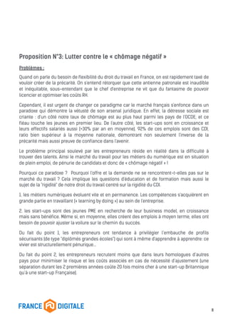 Proposition N°3: Lutter contre le « chômage négatif »
Problèmes :
Quand on parle du besoin de flexibilité du droit du travail en France, on est rapidement taxé de
vouloir créer de la précarité. On s'entend rétorquer que cette antienne patronale est inaudible
et inéquitable, sous-entendant que le chef d'entreprise ne vit que du fantasme de pouvoir
licencier et optimiser les coûts RH.
Cependant, il est urgent de changer ce paradigme car le marché français s'enfonce dans un
paradoxe qui démontre la vétusté de son arsenal juridique. En effet, la détresse sociale est
criante : d'un côté notre taux de chômage est au plus haut parmi les pays de l'OCDE, et ce
fléau touche les jeunes en premier lieu. De l'autre côté, les start-ups sont en croissance et
leurs effectifs salariés aussi (+30% par an en moyenne). 92% de ces emplois sont des CDI,
ratio bien supérieur à la moyenne nationale, démontrant non seulement l'inverse de la
précarité mais aussi preuve de confiance dans l'avenir.
Le problème principal soulevé par les entrepreneurs réside en réalité dans la difficulté à
trouver des talents. Ainsi le marché du travail pour les métiers du numérique est en situation
de plein emploi, de pénurie de candidats et donc de « chômage négatif » !
Pourquoi ce paradoxe ? Pourquoi l'offre et la demande ne se rencontrent-t-elles pas sur le
marché du travail ? Cela implique les questions d'éducation et de formation mais aussi le
sujet de la "rigidité" de notre droit du travail centré sur la rigidité du CDI.
1. les métiers numériques évoluent vite et en permanence. Les compétences s'acquièrent en
grande partie en travaillant (« learning by doing ») au sein de l'entreprise.
2. les start-ups sont des jeunes PME en recherche de leur business model, en croissance
mais sans bénéfice. Même si, en moyenne, elles créent des emplois à moyen terme, elles ont
besoin de pouvoir ajuster la voilure sur le chemin du succès.
Du fait du point 1, les entrepreneurs ont tendance à privilégier l’embauche de profils
sécurisants (de type "diplômés grandes écoles") qui sont à même d'apprendre à apprendre: ce
vivier est structurellement pénurique...
Du fait du point 2, les entrepreneurs recrutent moins que dans leurs homologues d’autres
pays pour minimiser le risque et les coûts associés en cas de nécessité d’ajustement (une
séparation durant les 2 premières années coûte 20 fois moins cher à une start-up Britannique
qu’à une start-up Française).
8
 