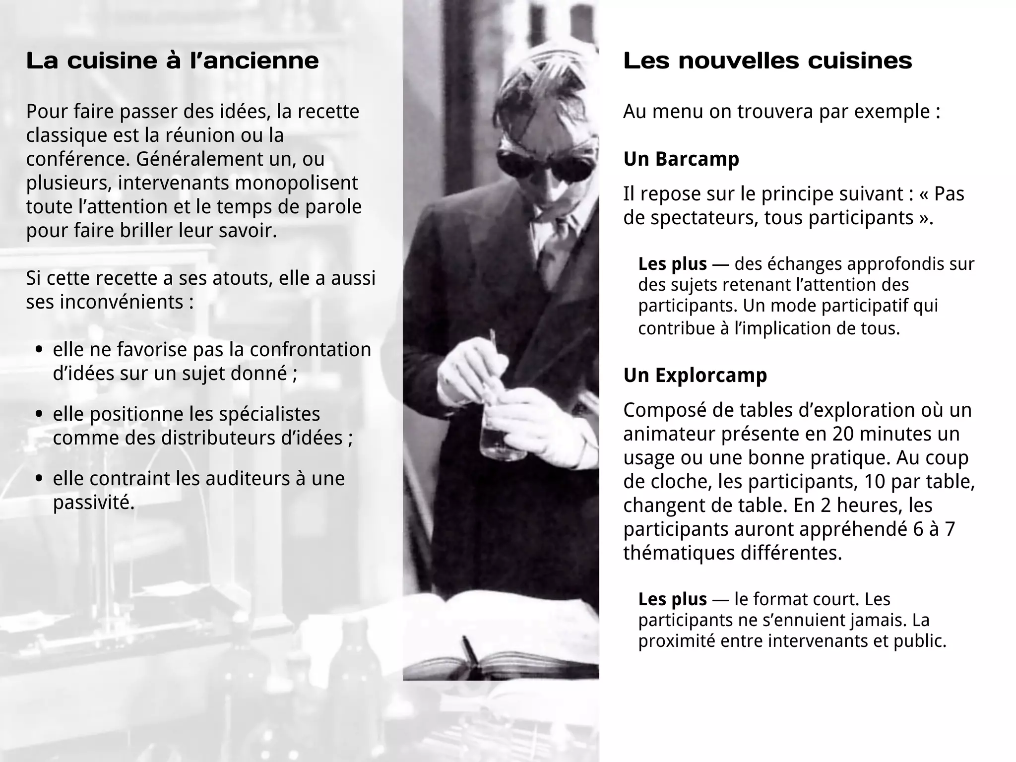 La cuisine à l’ancienne                       Les nouvelles cuisines

Pour faire passer des idées, la recette       Au menu on trouvera par exemple :
classique est la réunion ou la
conférence. Généralement un, ou               Un Barcamp
plusieurs, intervenants monopolisent
                                              Il repose sur le principe suivant : « Pas
toute l’attention et le temps de parole
                                              de spectateurs, tous participants ».
pour faire briller leur savoir.
                                               Les plus — des échanges approfondis sur
Si cette recette a ses atouts, elle a aussi    des sujets retenant l’attention des
ses inconvénients :                            participants. Un mode participatif qui
                                               contribue à l’implication de tous.
•   elle ne favorise pas la confrontation
    d’idées sur un sujet donné ;              Un Explorcamp

•   elle positionne les spécialistes          Composé de tables d’exploration où un
    comme des distributeurs d’idées ;         animateur présente en 20 minutes un
                                              usage ou une bonne pratique. Au coup
•   elle contraint les auditeurs à une        de cloche, les participants, 10 par table,
    passivité.                                changent de table. En 2 heures, les
                                              participants auront appréhendé 6 à 7
                                              thématiques différentes.

                                               Les plus — le format court. Les
                                               participants ne s’ennuient jamais. La
                                               proximité entre intervenants et public.
 