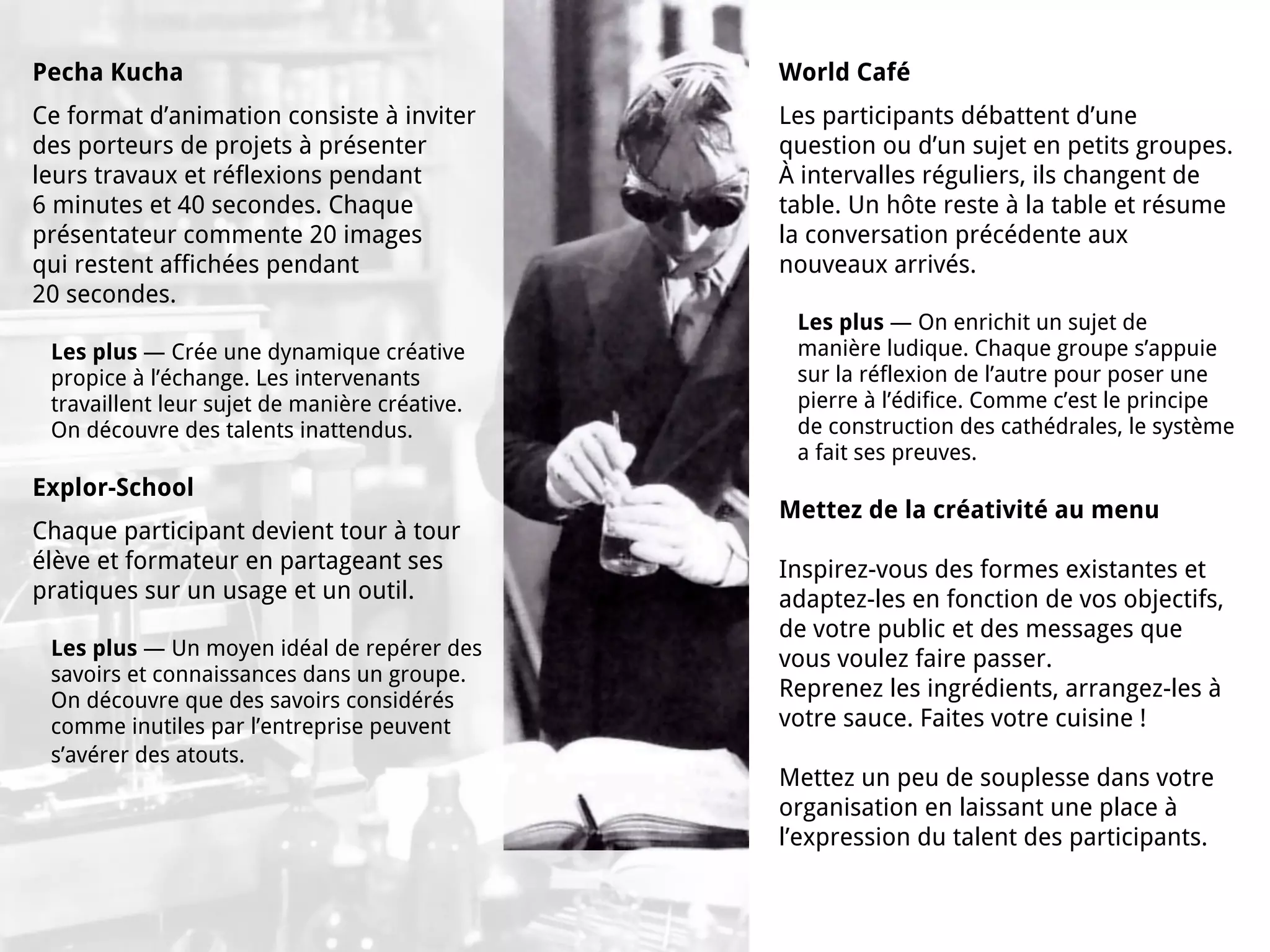 Pecha Kucha                                    World Café
Ce format d’animation consiste à inviter       Les participants débattent d’une
des porteurs de projets à présenter            question ou d’un sujet en petits groupes.
leurs travaux et réflexions pendant            À intervalles réguliers, ils changent de
6 minutes et 40 secondes. Chaque               table. Un hôte reste à la table et résume
présentateur commente 20 images                la conversation précédente aux
qui restent affichées pendant                  nouveaux arrivés.
20 secondes.
                                                Les plus — On enrichit un sujet de
 Les plus — Crée une dynamique créative         manière ludique. Chaque groupe s’appuie
 propice à l’échange. Les intervenants          sur la réflexion de l’autre pour poser une
 travaillent leur sujet de manière créative.    pierre à l’édifice. Comme c’est le principe
 On découvre des talents inattendus.            de construction des cathédrales, le système
                                                a fait ses preuves.
Explor-School
                                               Mettez de la créativité au menu
Chaque participant devient tour à tour
élève et formateur en partageant ses           Inspirez-vous des formes existantes et
pratiques sur un usage et un outil.            adaptez-les en fonction de vos objectifs,
                                               de votre public et des messages que
 Les plus — Un moyen idéal de repérer des      vous voulez faire passer.
 savoirs et connaissances dans un groupe.
 On découvre que des savoirs considérés        Reprenez les ingrédients, arrangez-les à
 comme inutiles par l’entreprise peuvent       votre sauce. Faites votre cuisine !
 s’avérer des atouts.
                                               Mettez un peu de souplesse dans votre
                                               organisation en laissant une place à
                                               l’expression du talent des participants.
 