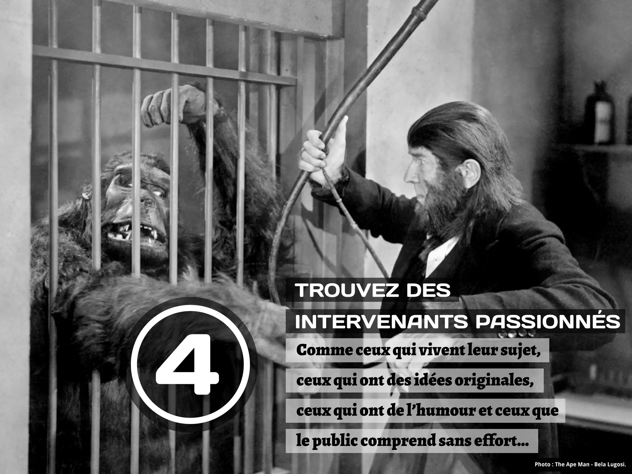TROUVEZ DES




4
    INTERVENANTS PASSIONNÉS
    Comme ceux qui vivent leur sujet,
    ceux qui ont des idées originales,
    ceux qui ont de l’humour et ceux que
    le public comprend sans e!fort…
                                         Photo : The Ape Man - Bela Lugosi.
 