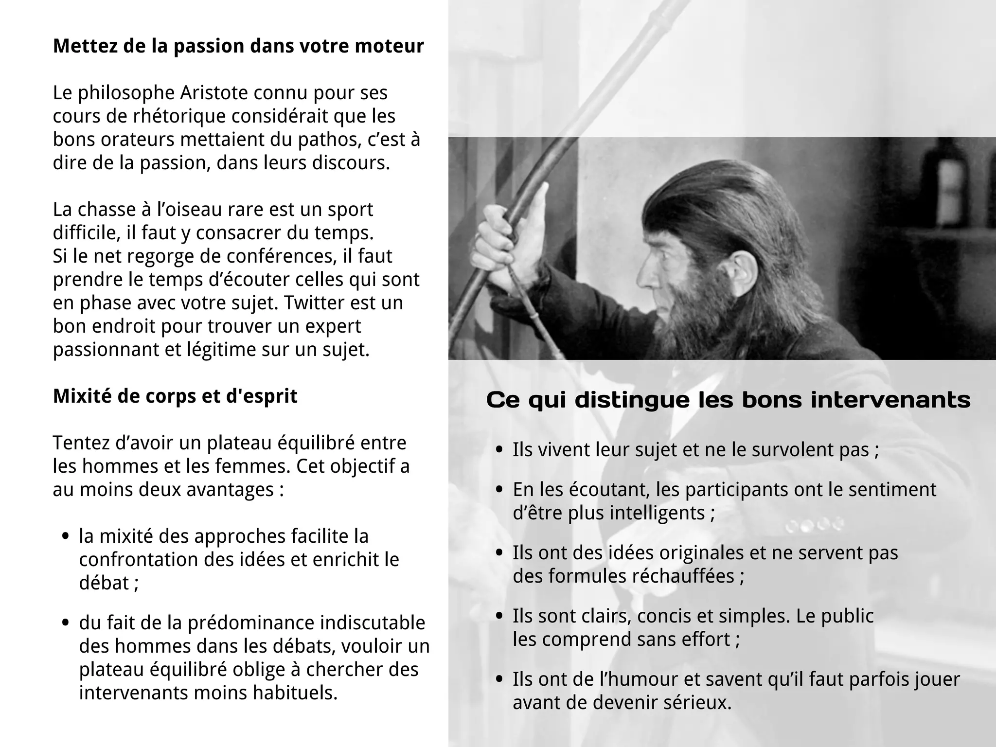 Mettez de la passion dans votre moteur

Le philosophe Aristote connu pour ses
cours de rhétorique considérait que les
bons orateurs mettaient du pathos, c’est à
dire de la passion, dans leurs discours.

La chasse à l’oiseau rare est un sport
difficile, il faut y consacrer du temps.
Si le net regorge de conférences, il faut
prendre le temps d’écouter celles qui sont
en phase avec votre sujet. Twitter est un
bon endroit pour trouver un expert
passionnant et légitime sur un sujet.

Mixité de corps et d'esprit                   Ce qui distingue les bons intervenants
Tentez d’avoir un plateau équilibré entre     •   Ils vivent leur sujet et ne le survolent pas ;
les hommes et les femmes. Cet objectif a
au moins deux avantages :                     •   En les écoutant, les participants ont le sentiment
                                                  d’être plus intelligents ;
•   la mixité des approches facilite la
    confrontation des idées et enrichit le    •   Ils ont des idées originales et ne servent pas
    débat ;                                       des formules réchauffées ;

•   du fait de la prédominance indiscutable   •   Ils sont clairs, concis et simples. Le public
    des hommes dans les débats, vouloir un        les comprend sans effort ;
    plateau équilibré oblige à chercher des
    intervenants moins habituels.
                                              •   Ils ont de l’humour et savent qu’il faut parfois jouer
                                                  avant de devenir sérieux.
 