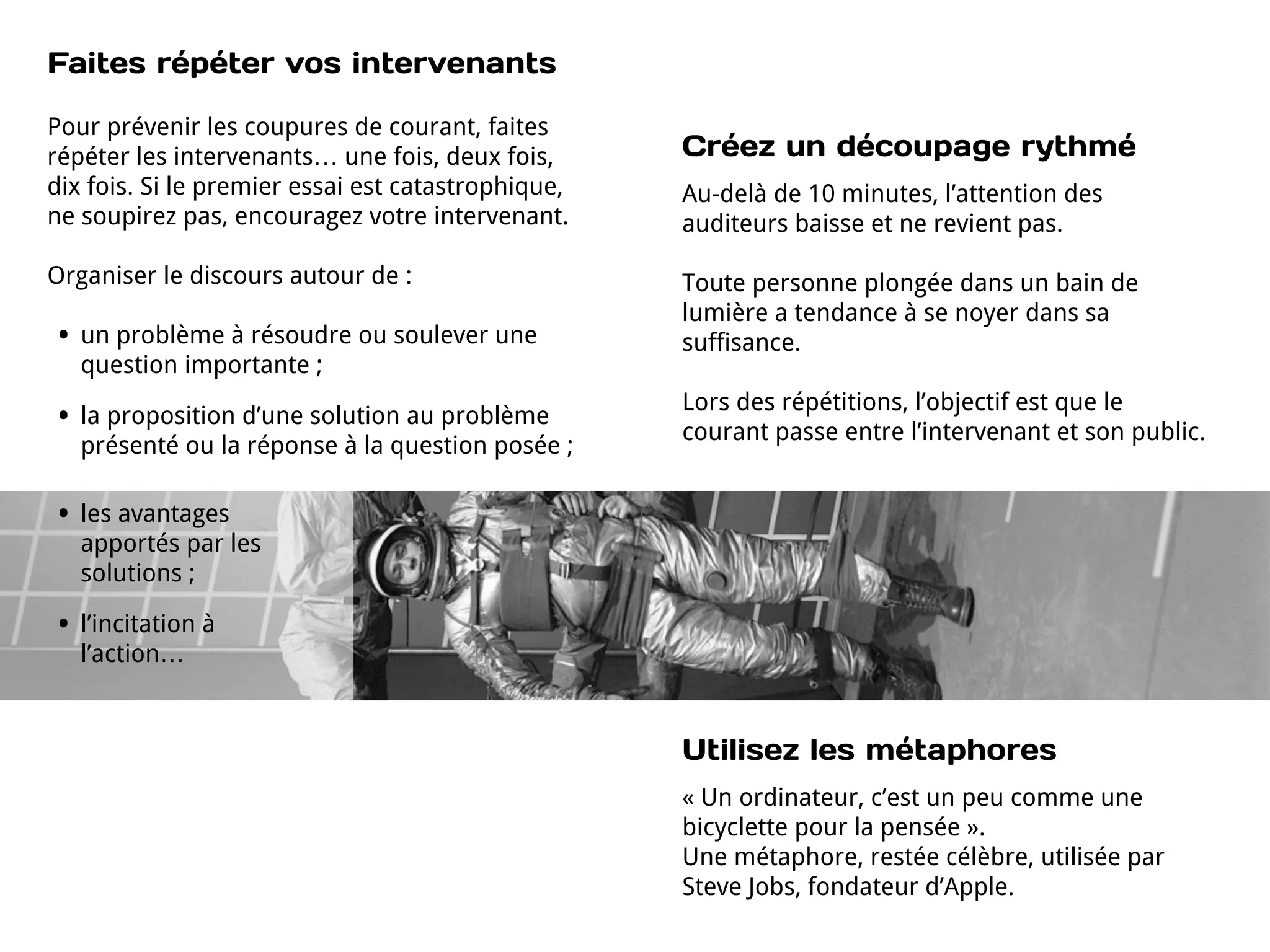 Faites répéter vos intervenants

Pour prévenir les coupures de courant, faites
répéter les intervenants… une fois, deux fois,      Créez un découpage rythmé
dix fois. Si le premier essai est catastrophique,   Au-delà de 10 minutes, l’attention des
ne soupirez pas, encouragez votre intervenant.      auditeurs baisse et ne revient pas.

Organiser le discours autour de :                   Toute personne plongée dans un bain de
                                                    lumière a tendance à se noyer dans sa
•   un problème à résoudre ou soulever une          suffisance.
    question importante ;
                                                    Lors des répétitions, l’objectif est que le
•   la proposition d’une solution au problème
                                                    courant passe entre l’intervenant et son public.
    présenté ou la réponse à la question posée ;

•   les avantages
    apportés par les
    solutions ;

•   l’incitation à
    l’action…


                                                    Utilisez les métaphores
                                                    « Un ordinateur, c’est un peu comme une
                                                    bicyclette pour la pensée ».
                                                    Une métaphore, restée célèbre, utilisée par
                                                    Steve Jobs, fondateur d’Apple.
 