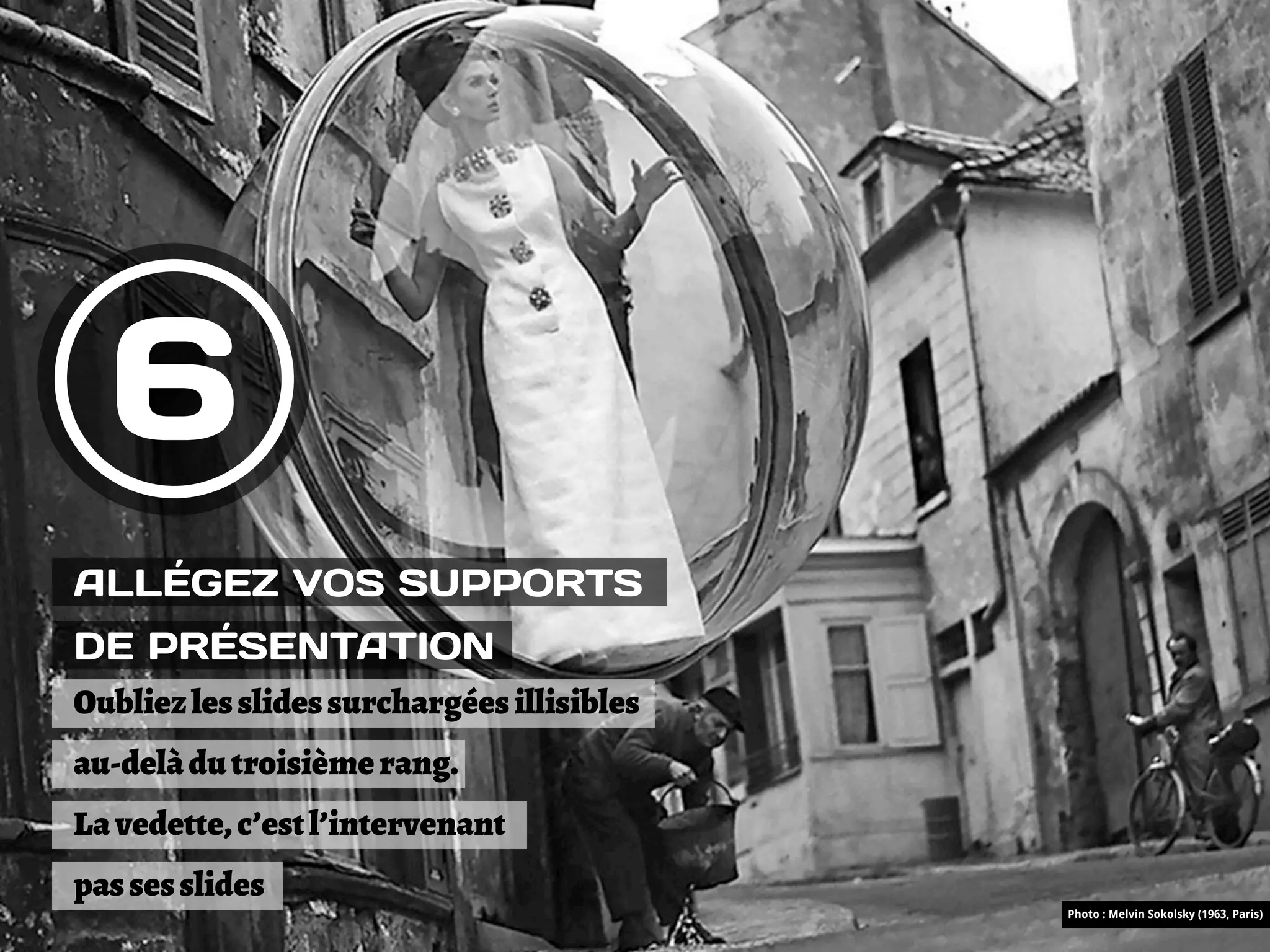 6
ALLÉGEZ VOS SUPPORTS
DE PRÉSENTATION
Oubliez les slides surchargées illisibles
au-delà du troisième rang.
La vedette, c’est l’intervenant
pas ses slides
                                            Photo : Melvin Sokolsky (1963, Paris)
 