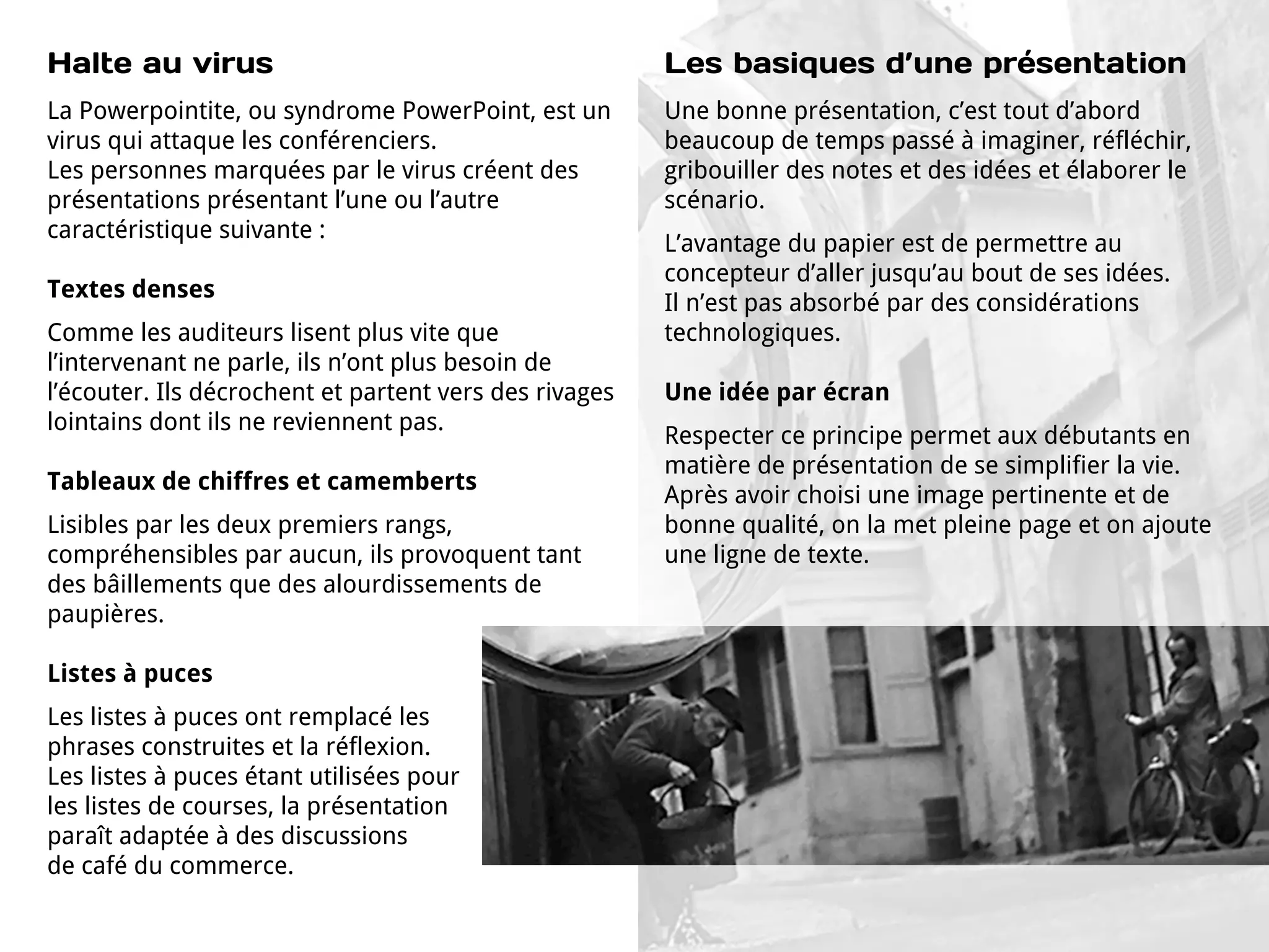 Halte au virus                                          Les basiques d’une présentation
La Powerpointite, ou syndrome PowerPoint, est un        Une bonne présentation, c’est tout d’abord
virus qui attaque les conférenciers.                    beaucoup de temps passé à imaginer, réfléchir,
Les personnes marquées par le virus créent des          gribouiller des notes et des idées et élaborer le
présentations présentant l’une ou l’autre               scénario.
caractéristique suivante :
                                                        L’avantage du papier est de permettre au
                                                        concepteur d’aller jusqu’au bout de ses idées.
Textes denses
                                                        Il n’est pas absorbé par des considérations
Comme les auditeurs lisent plus vite que                technologiques.
l’intervenant ne parle, ils n’ont plus besoin de
l’écouter. Ils décrochent et partent vers des rivages   Une idée par écran
lointains dont ils ne reviennent pas.
                                                        Respecter ce principe permet aux débutants en
                                                        matière de présentation de se simplifier la vie.
Tableaux de chiffres et camemberts
                                                        Après avoir choisi une image pertinente et de
Lisibles par les deux premiers rangs,                   bonne qualité, on la met pleine page et on ajoute
compréhensibles par aucun, ils provoquent tant          une ligne de texte.
des bâillements que des alourdissements de
paupières.

Listes à puces
Les listes à puces ont remplacé les
phrases construites et la réflexion.
Les listes à puces étant utilisées pour
les listes de courses, la présentation
paraît adaptée à des discussions
de café du commerce.
 