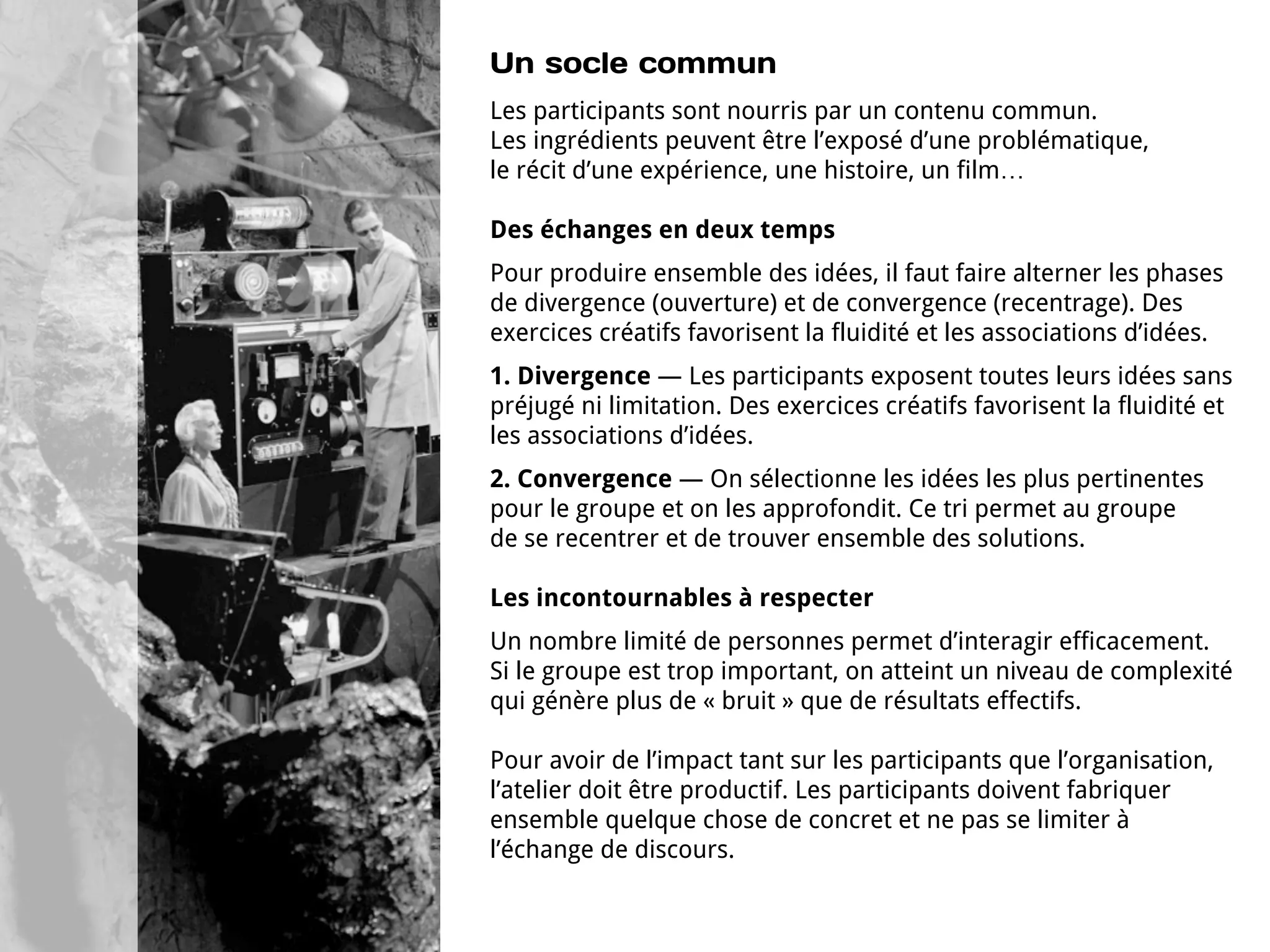 Un socle commun
Les participants sont nourris par un contenu commun.
Les ingrédients peuvent être l’exposé d’une problématique,
le récit d’une expérience, une histoire, un film…

Des échanges en deux temps
Pour produire ensemble des idées, il faut faire alterner les phases
de divergence (ouverture) et de convergence (recentrage). Des
exercices créatifs favorisent la fluidité et les associations d’idées.
1. Divergence — Les participants exposent toutes leurs idées sans
préjugé ni limitation. Des exercices créatifs favorisent la fluidité et
les associations d’idées.
2. Convergence — On sélectionne les idées les plus pertinentes
pour le groupe et on les approfondit. Ce tri permet au groupe
de se recentrer et de trouver ensemble des solutions.

Les incontournables à respecter
Un nombre limité de personnes permet d’interagir efficacement.
Si le groupe est trop important, on atteint un niveau de complexité
qui génère plus de « bruit » que de résultats effectifs.

Pour avoir de l’impact tant sur les participants que l’organisation,
l’atelier doit être productif. Les participants doivent fabriquer
ensemble quelque chose de concret et ne pas se limiter à
l’échange de discours.
 
