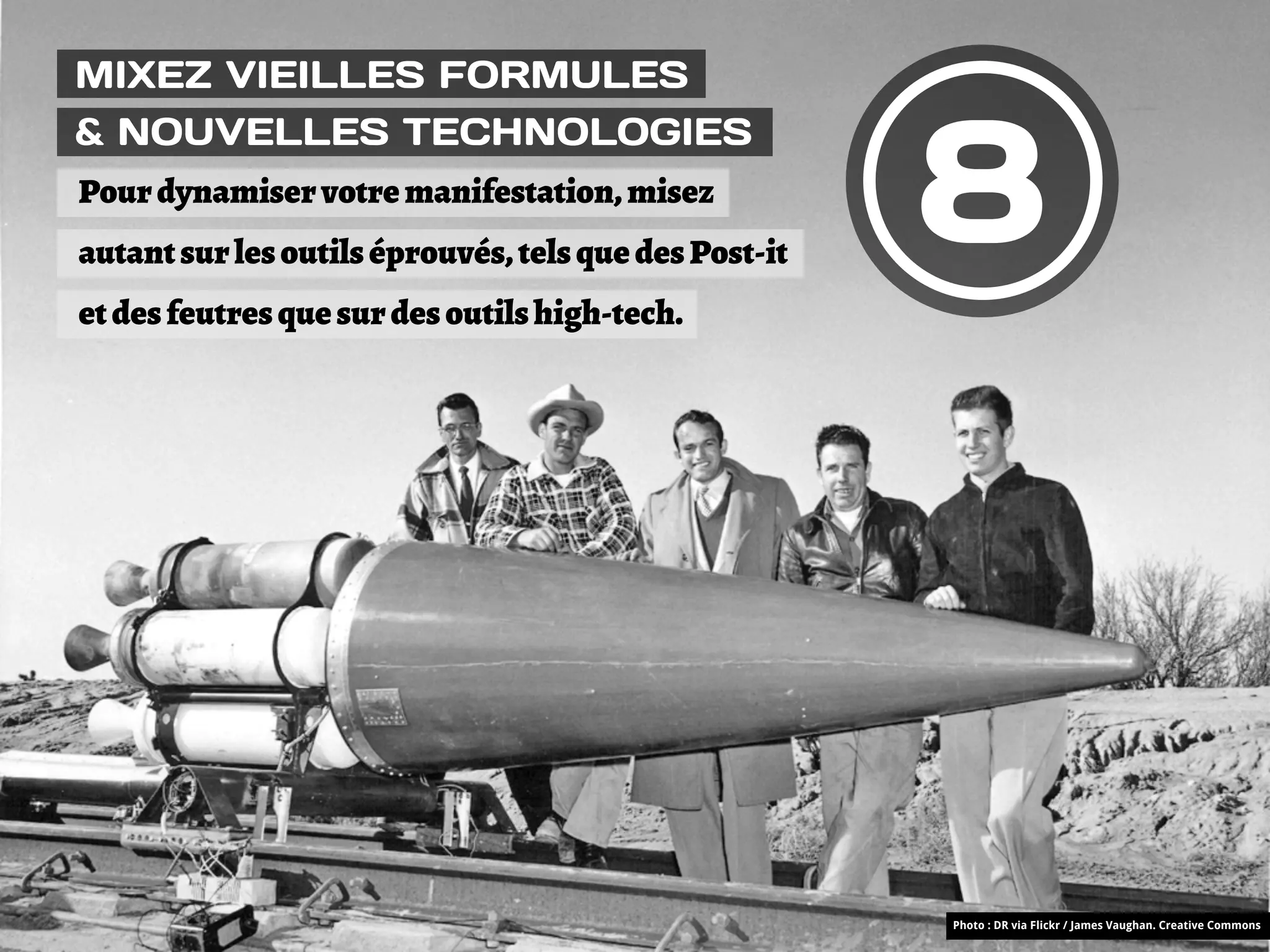 MIXEZ VIEILLES FORMULES



                                                       8
& NOUVELLES TECHNOLOGIES
Pour dynamiser votre manifestation, misez
autant sur les outils éprouvés, tels que des Post-it
et des feutres que sur des outils high-tech.




                                                       Photo : DR via Flickr / James Vaughan. Creative Commons
 
