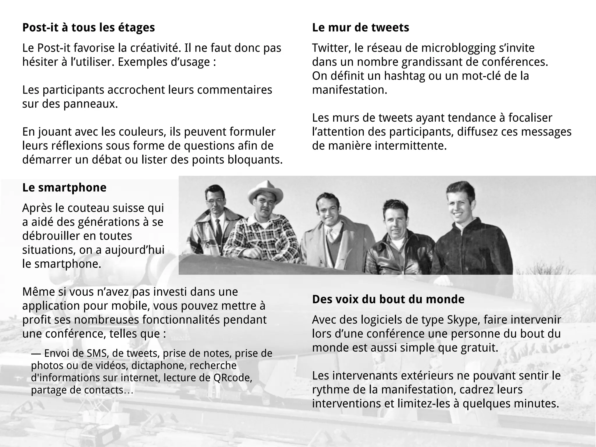 Post-it à tous les étages                                Le mur de tweets
Le Post-it favorise la créativité. Il ne faut donc pas   Twitter, le réseau de microblogging s’invite
hésiter à l’utiliser. Exemples d’usage :                 dans un nombre grandissant de conférences.
                                                         On définit un hashtag ou un mot-clé de la
Les participants accrochent leurs commentaires           manifestation.
sur des panneaux.
                                                         Les murs de tweets ayant tendance à focaliser
En jouant avec les couleurs, ils peuvent formuler        l’attention des participants, diffusez ces messages
leurs réflexions sous forme de questions afin de         de manière intermittente.
démarrer un débat ou lister des points bloquants.

Le smartphone
Après le couteau suisse qui
a aidé des générations à se
débrouiller en toutes
situations, on a aujourd’hui
le smartphone.

Même si vous n’avez pas investi dans une
                                                         Des voix du bout du monde
application pour mobile, vous pouvez mettre à
profit ses nombreuses fonctionnalités pendant            Avec des logiciels de type Skype, faire intervenir
une conférence, telles que :                             lors d’une conférence une personne du bout du
 — Envoi de SMS, de tweets, prise de notes, prise de     monde est aussi simple que gratuit.
 photos ou de vidéos, dictaphone, recherche
 d'informations sur internet, lecture de QRcode,         Les intervenants extérieurs ne pouvant sentir le
 partage de contacts…                                    rythme de la manifestation, cadrez leurs
                                                         interventions et limitez-les à quelques minutes.
 