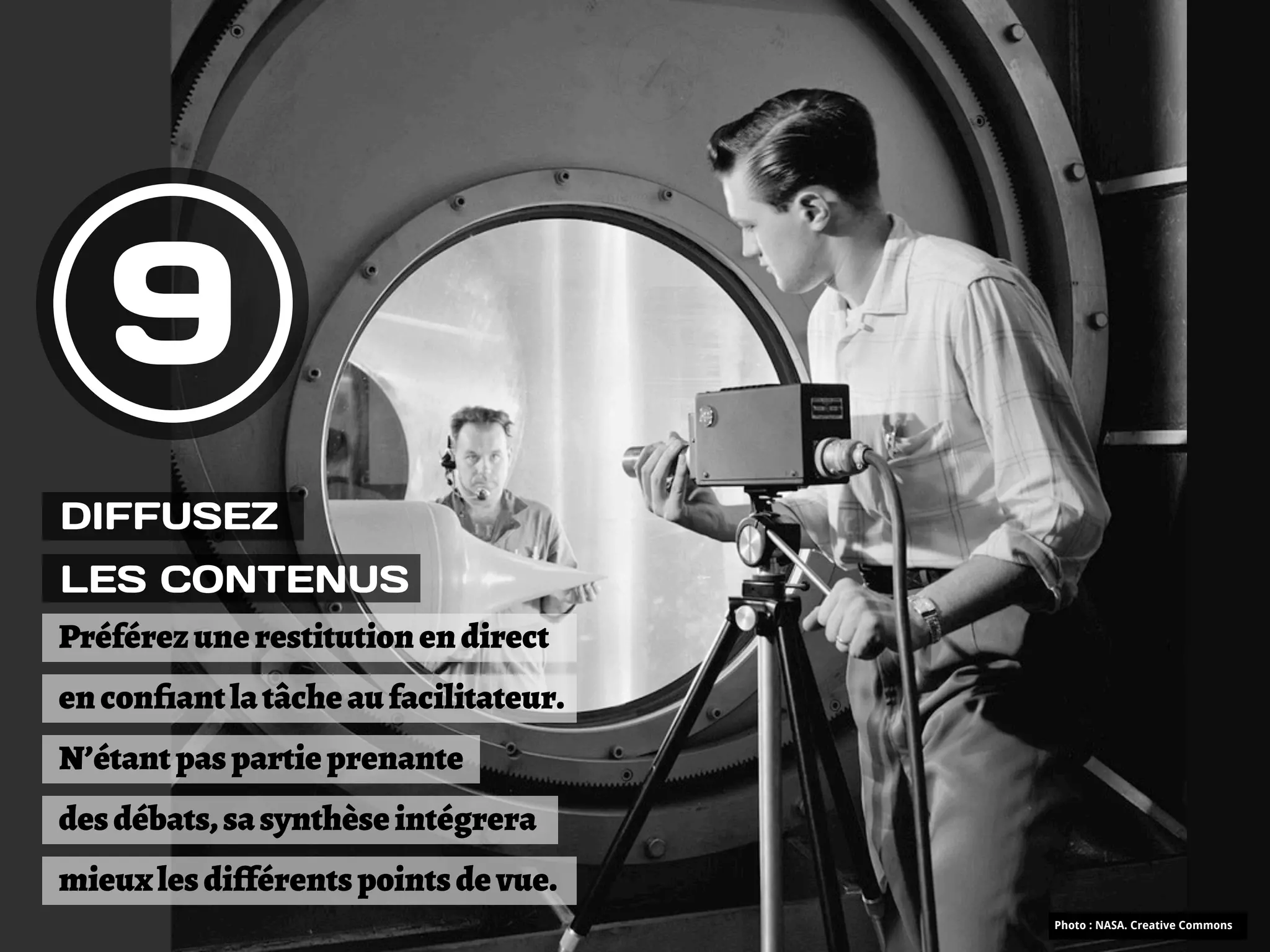 9
DIFFUSEZ
LES CONTENUS
Préférez une restitution en direct
en conﬁant la tâche au facilitateur.
N’étant pas partie prenante
des débats, sa synthèse intégrera
mieux les di!férents points de vue.
                                       Photo : NASA. Creative Commons
 