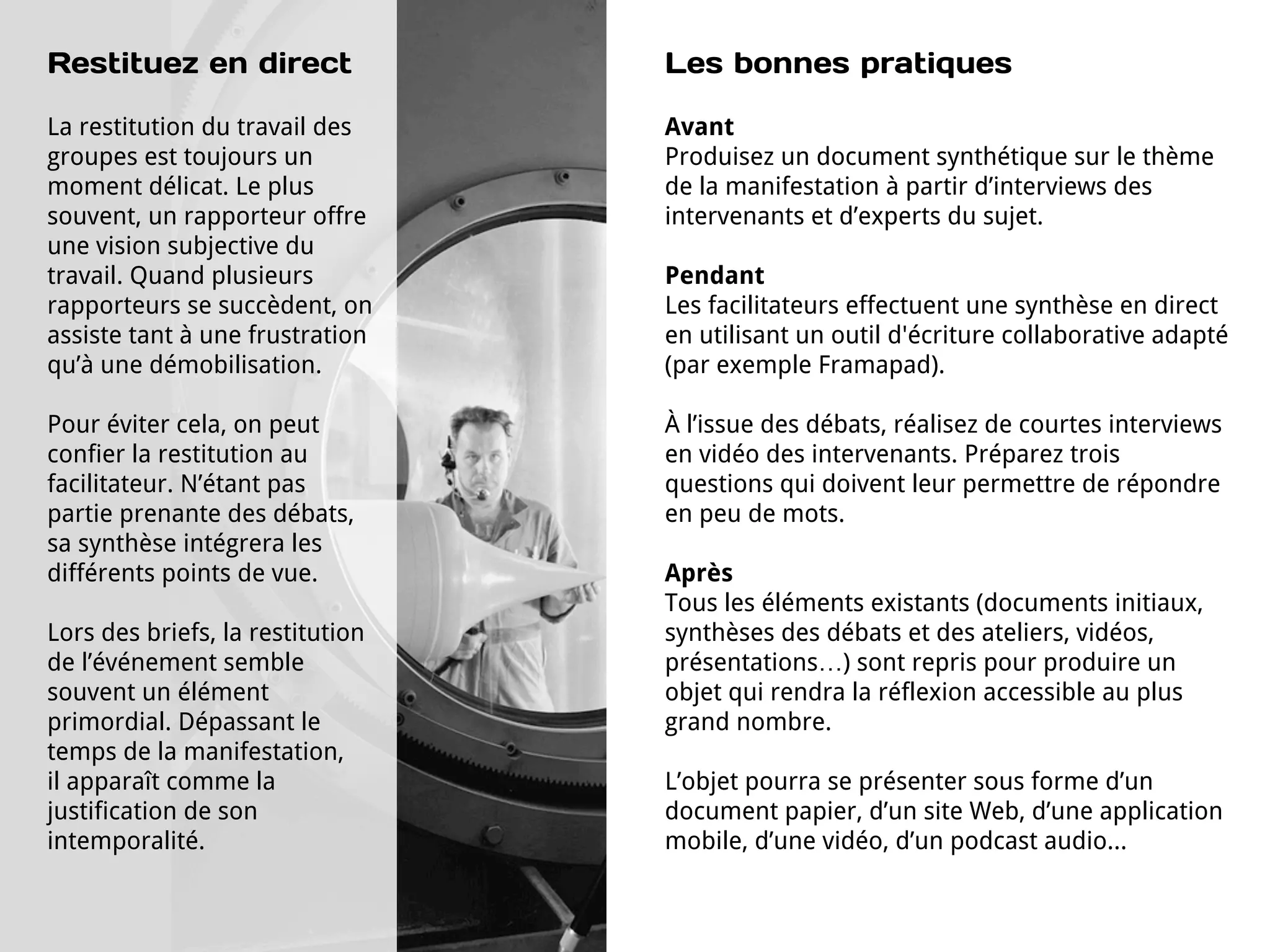Restituez en direct               Les bonnes pratiques

La restitution du travail des     Avant
groupes est toujours un           Produisez un document synthétique sur le thème
moment délicat. Le plus           de la manifestation à partir d’interviews des
souvent, un rapporteur offre      intervenants et d’experts du sujet.
une vision subjective du
travail. Quand plusieurs          Pendant
rapporteurs se succèdent, on      Les facilitateurs effectuent une synthèse en direct
assiste tant à une frustration    en utilisant un outil d'écriture collaborative adapté
qu’à une démobilisation.          (par exemple Framapad).

Pour éviter cela, on peut         À l’issue des débats, réalisez de courtes interviews
confier la restitution au         en vidéo des intervenants. Préparez trois
facilitateur. N’étant pas         questions qui doivent leur permettre de répondre
partie prenante des débats,       en peu de mots.
sa synthèse intégrera les
différents points de vue.         Après
                                  Tous les éléments existants (documents initiaux,
Lors des briefs, la restitution   synthèses des débats et des ateliers, vidéos,
de l’événement semble             présentations…) sont repris pour produire un
souvent un élément                objet qui rendra la réflexion accessible au plus
primordial. Dépassant le          grand nombre.
temps de la manifestation,
il apparaît comme la              L’objet pourra se présenter sous forme d’un
justification de son              document papier, d’un site Web, d’une application
intemporalité.                    mobile, d’une vidéo, d’un podcast audio...
 