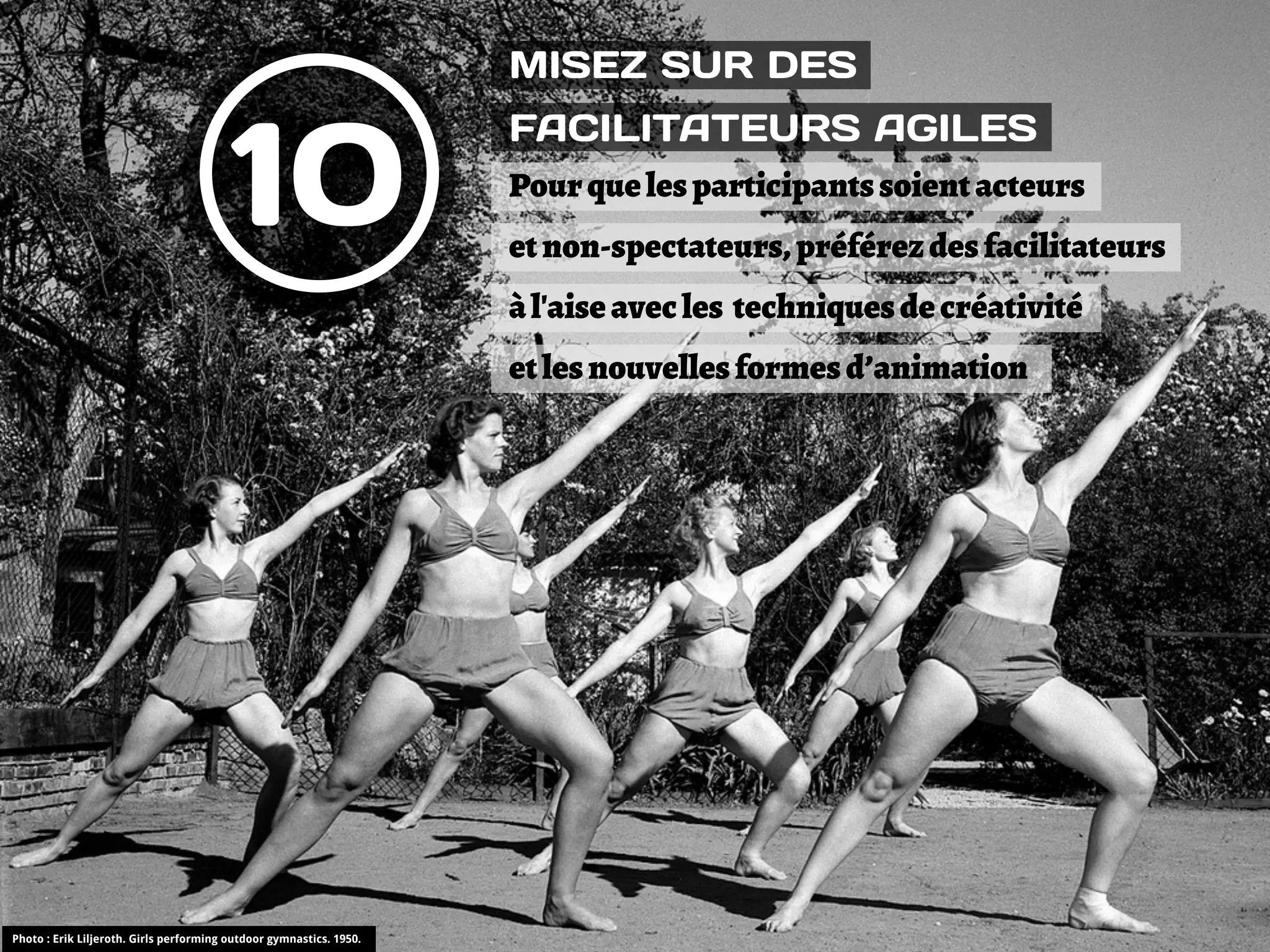MISEZ SUR DES


                                         10
                                                                     FACILITATEURS AGILES
                                                                     Pour que les participants soient acteurs
                                                                     et non-spectateurs, préférez des facilitateurs
                                                                     à l'aise avec les techniques de créativité
                                                                     et les nouvelles formes d’animation




Photo : Erik Liljeroth. Girls performing outdoor gymnastics. 1950.
 