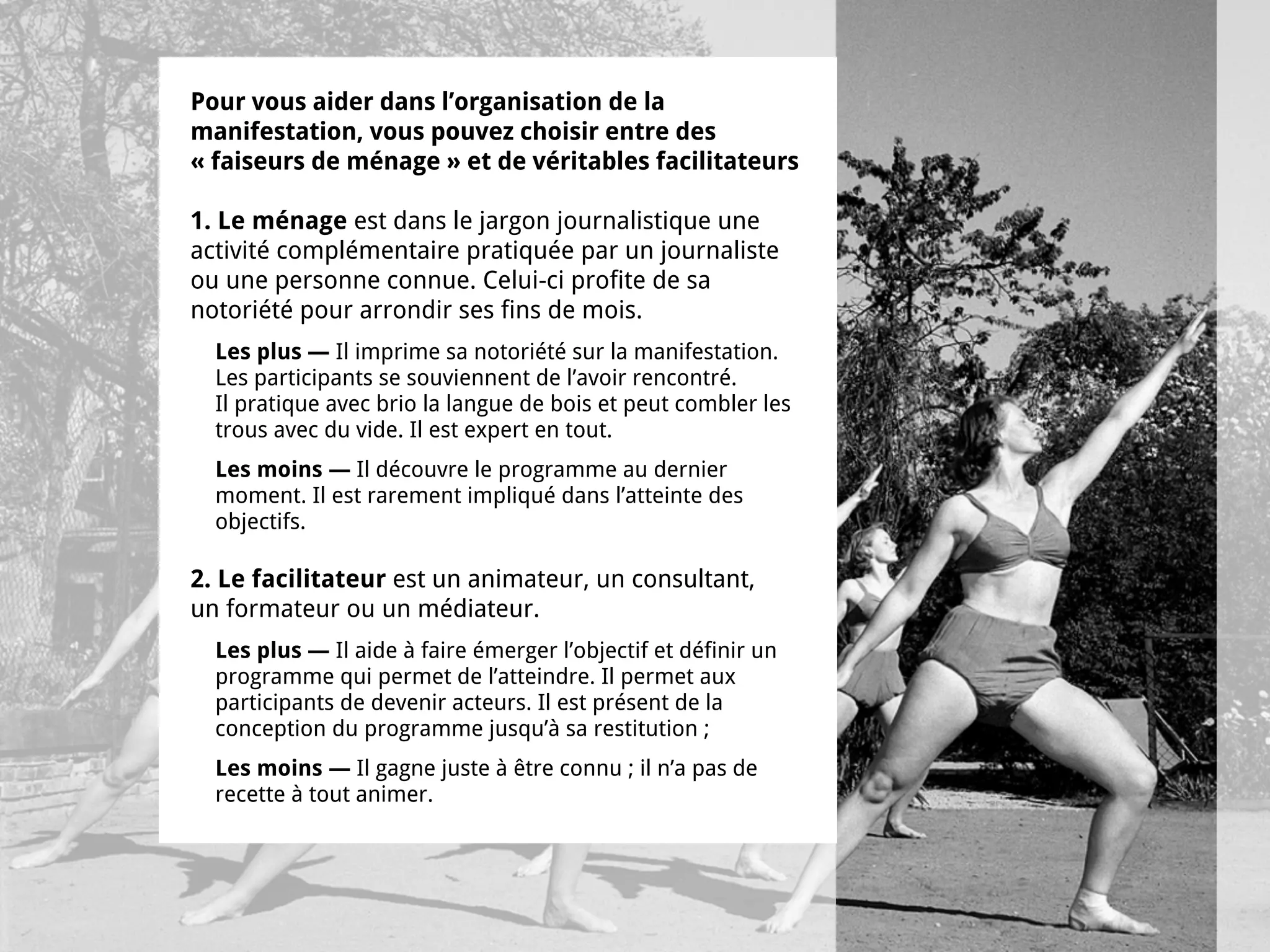 Pour vous aider dans l’organisation de la
manifestation, vous pouvez choisir entre des
« faiseurs de ménage » et de véritables facilitateurs

1. Le ménage est dans le jargon journalistique une
activité complémentaire pratiquée par un journaliste
ou une personne connue. Celui-ci profite de sa
notoriété pour arrondir ses fins de mois.
  Les plus — Il imprime sa notoriété sur la manifestation.
  Les participants se souviennent de l’avoir rencontré.
  Il pratique avec brio la langue de bois et peut combler les
  trous avec du vide. Il est expert en tout.
  Les moins — Il découvre le programme au dernier
  moment. Il est rarement impliqué dans l’atteinte des
  objectifs.

2. Le facilitateur est un animateur, un consultant,
un formateur ou un médiateur.
  Les plus — Il aide à faire émerger l’objectif et définir un
  programme qui permet de l’atteindre. Il permet aux
  participants de devenir acteurs. Il est présent de la
  conception du programme jusqu’à sa restitution ;
  Les moins — Il gagne juste à être connu ; il n’a pas de
  recette à tout animer.
 