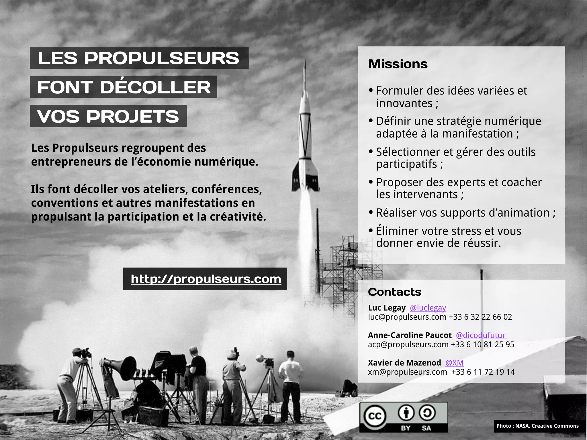 LES PROPULSEURS                                Missions

 FONT DÉCOLLER                                  • Formuler des idées variées et
                                                  innovantes ;
 VOS PROJETS                                    • Définir une stratégie numérique
                                                  adaptée à la manifestation ;
Les Propulseurs regroupent des                  • Sélectionner et gérer des outils
entrepreneurs de l’économie numérique.            participatifs ;

Ils font décoller vos ateliers, conférences,
                                                • Proposer des experts et coacher
                                                  les intervenants ;
conventions et autres manifestations en
propulsant la participation et la créativité.   • Réaliser vos supports d’animation ;
                                                • Éliminer votre stress et vous
                                                  donner envie de réussir.


                   http://propulseurs.com
                                                Contacts
                                                Luc Legay @luclegay
                                                luc@propulseurs.com +33 6 32 22 66 02

                                                Anne-Caroline Paucot @dicodufutur
                                                acp@propulseurs.com +33 6 10 81 25 95

                                                Xavier de Mazenod @XM
                                                xm@propulseurs.com +33 6 11 72 19 14




                                                                                Photo : NASA. Creative Commons
 
