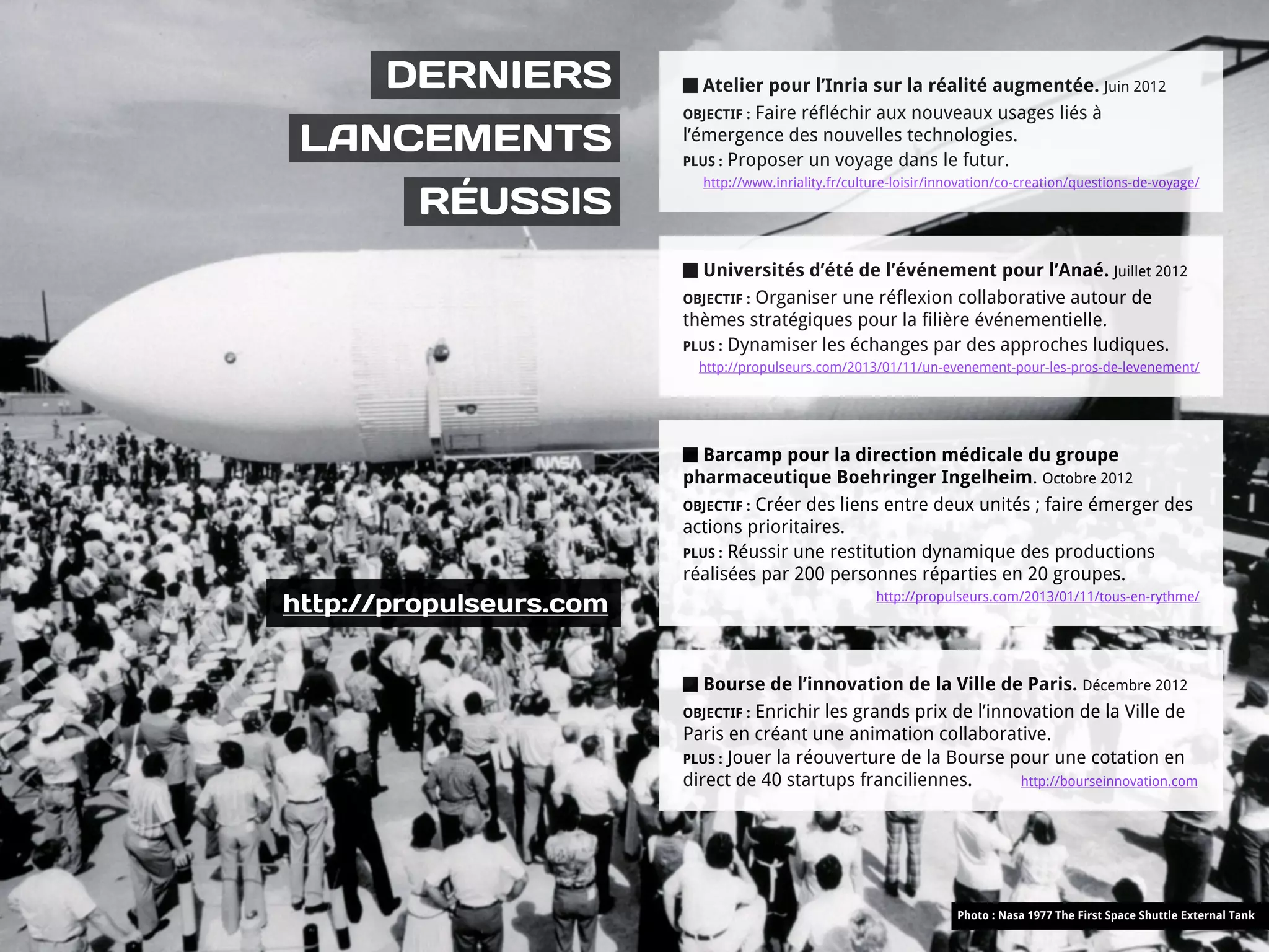 DERNIERS              Atelier pour l’Inria sur la réalité augmentée. Juin 2012
                         OBJECTIF : Faire réfléchir aux nouveaux usages liés à

 LANCEMENTS              l’émergence des nouvelles technologies.
                         PLUS : Proposer un voyage dans le futur.
                           http://www.inriality.fr/culture-loisir/innovation/co-creation/questions-de-voyage/

         RÉUSSIS
                           Universités d’été de l’événement pour l’Anaé. Juillet 2012
                         OBJECTIF : Organiser une réflexion collaborative autour de
                         thèmes stratégiques pour la filière événementielle.
                         PLUS : Dynamiser les échanges par des approches ludiques.
                           http://propulseurs.com/2013/01/11/un-evenement-pour-les-pros-de-levenement/




                           Barcamp pour la direction médicale du groupe
                         pharmaceutique Boehringer Ingelheim. Octobre 2012
                         OBJECTIF : Créer des liens entre deux unités ; faire émerger des
                         actions prioritaires.
                         PLUS : Réussir une restitution dynamique des productions
                         réalisées par 200 personnes réparties en 20 groupes.
http://propulseurs.com                                 http://propulseurs.com/2013/01/11/tous-en-rythme/




                            Bourse de l’innovation de la Ville de Paris. Décembre 2012
                         OBJECTIF : Enrichir les grands prix de l’innovation de la Ville de
                         Paris en créant une animation collaborative.
                         PLUS : Jouer la réouverture de la Bourse pour une cotation en
                         direct de 40 startups franciliennes.         http://bourseinnovation.com




                                                                    Photo : Nasa 1977 The First Space Shuttle External Tank
 