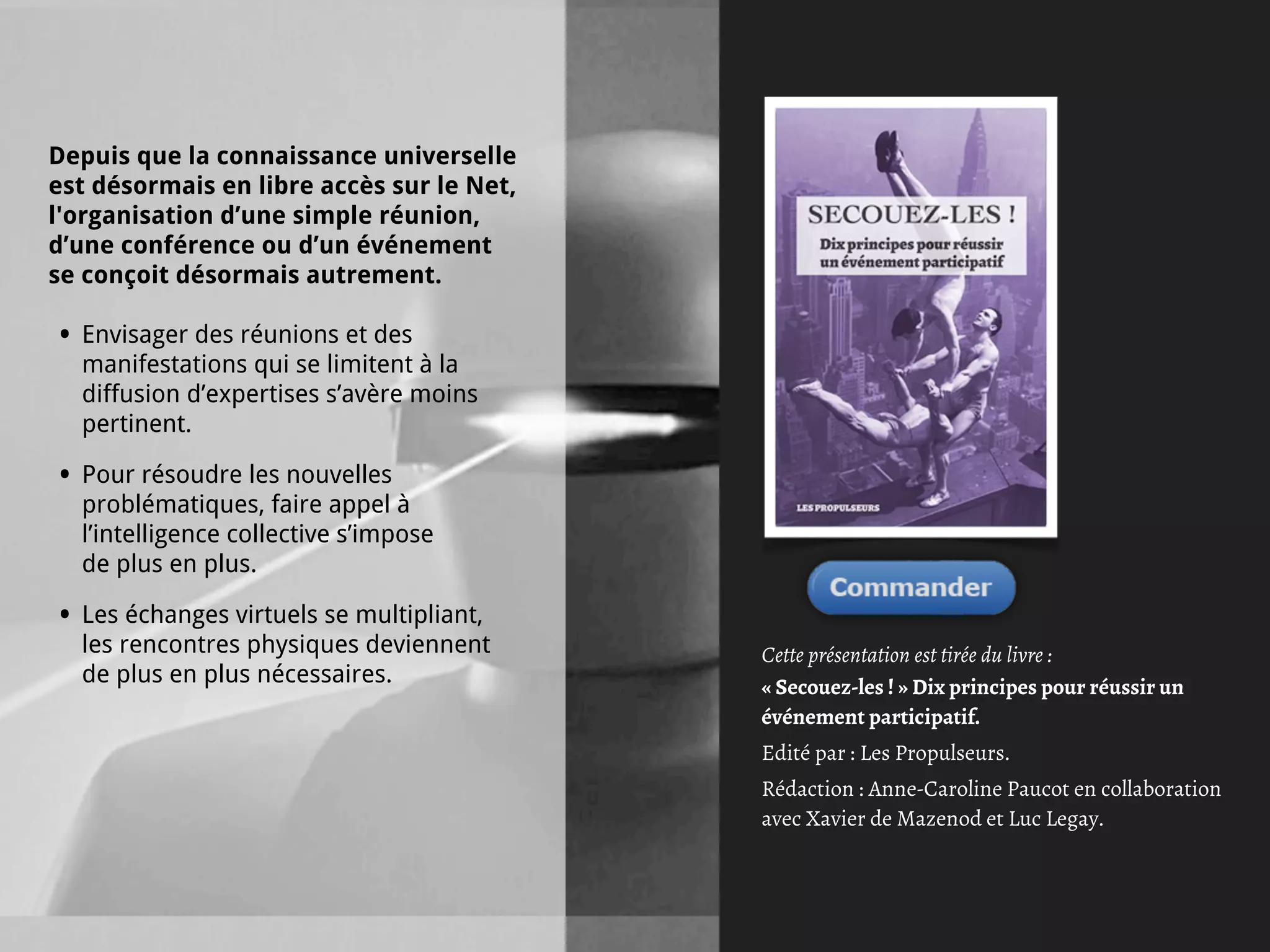Depuis que la connaissance universelle
est désormais en libre accès sur le Net,
l'organisation d’une simple réunion,
d’une conférence ou d’un événement
se conçoit désormais autrement.

•   Envisager des réunions et des
    manifestations qui se limitent à la
    diffusion d’expertises s’avère moins
    pertinent.

•   Pour résoudre les nouvelles
    problématiques, faire appel à
    l’intelligence collective s’impose
    de plus en plus.

•   Les échanges virtuels se multipliant,
    les rencontres physiques deviennent     Cette présentation est tirée du livre :
    de plus en plus nécessaires.            « Secouez-les ! » Dix principes pour réussir un
                                            événement participatif.
                                            Edité par : Les Propulseurs.
                                            Rédaction : Anne-Caroline Paucot en collaboration
                                            avec Xavier de Mazenod et Luc Legay.
 