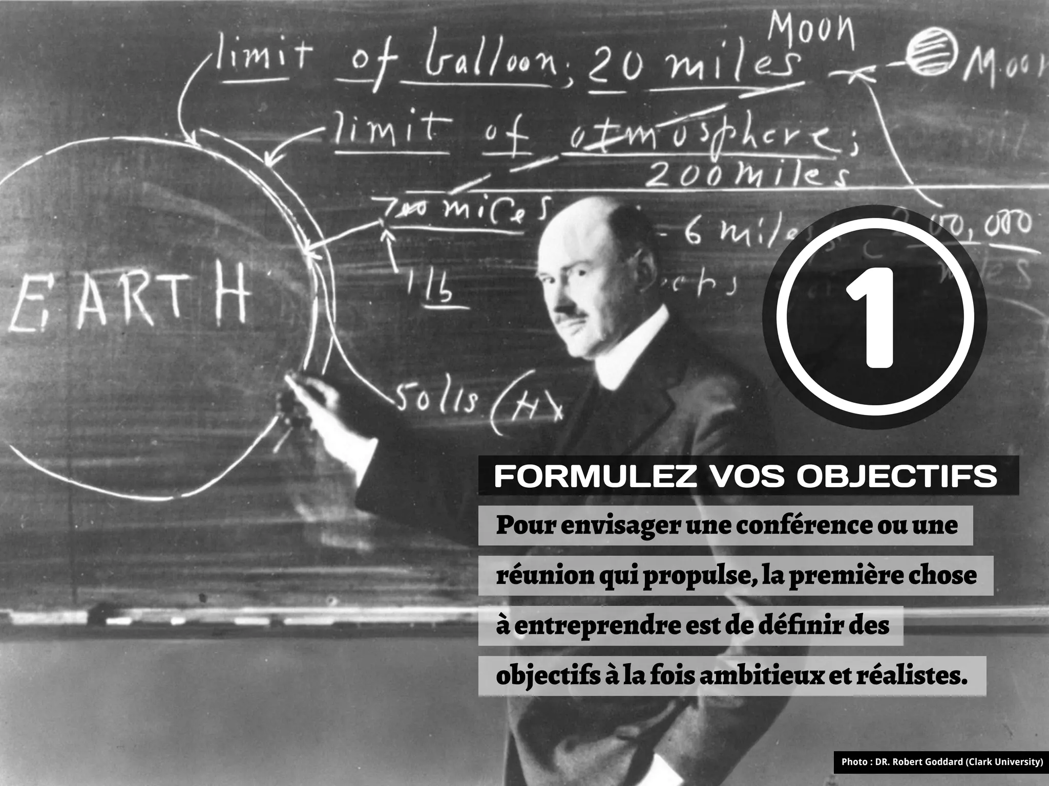 1
FORMULEZ VOS OBJECTIFS
Pour envisager une conférence ou une
réunion qui propulse, la première chose
à entreprendre est de déﬁnir des
objectifs à la fois ambitieux et réalistes.

                               Photo : DR. Robert Goddard (Clark University)
 