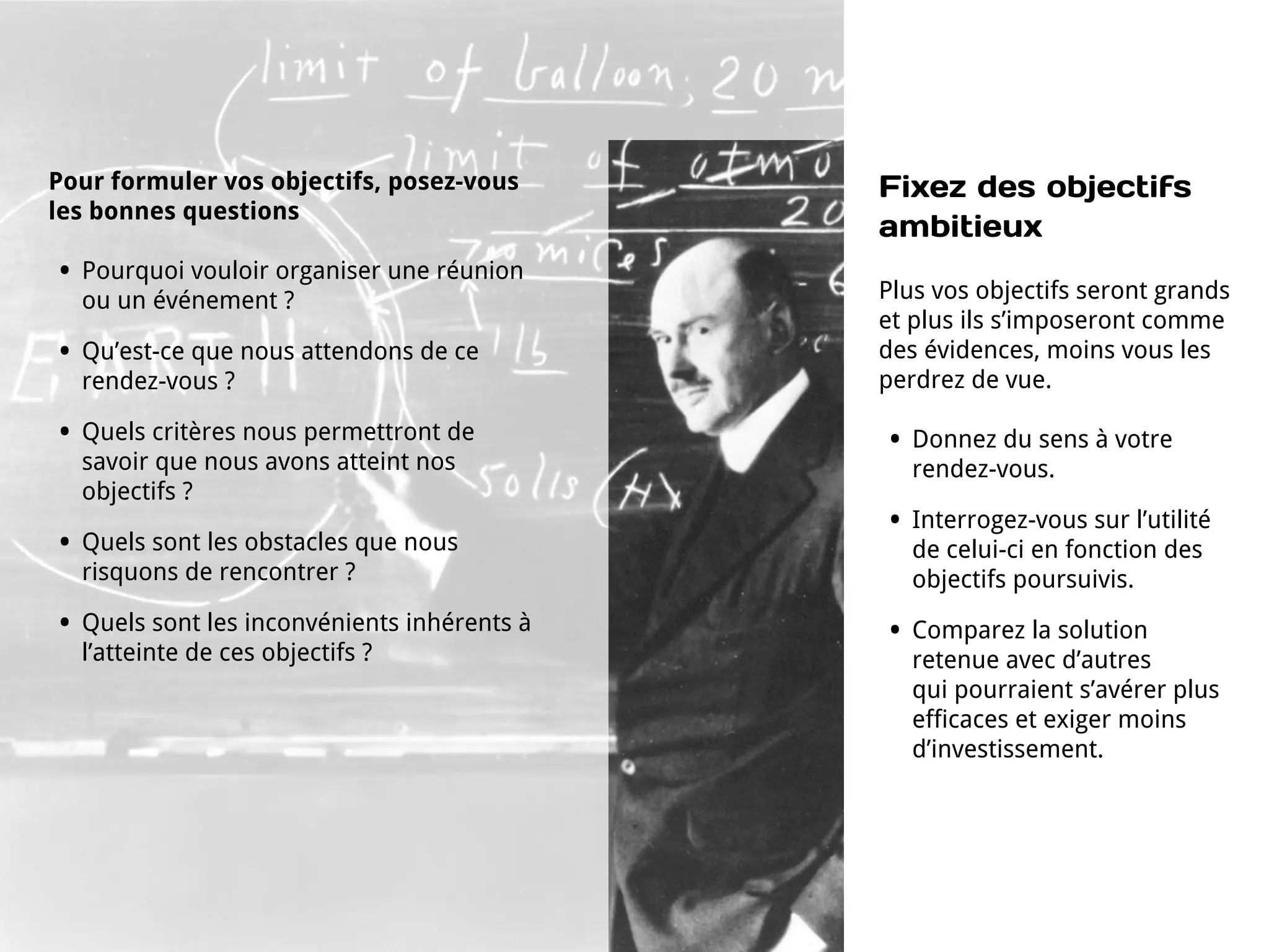 Pour formuler vos objectifs, posez-vous        Fixez des objectifs
les bonnes questions
                                               ambitieux
•   Pourquoi vouloir organiser une réunion
                                               Plus vos objectifs seront grands
    ou un événement ?
                                               et plus ils s’imposeront comme
•   Qu’est-ce que nous attendons de ce         des évidences, moins vous les
    rendez-vous ?                              perdrez de vue.

•   Quels critères nous permettront de         •   Donnez du sens à votre
    savoir que nous avons atteint nos              rendez-vous.
    objectifs ?
                                               •   Interrogez-vous sur l’utilité
•   Quels sont les obstacles que nous              de celui-ci en fonction des
    risquons de rencontrer ?                       objectifs poursuivis.
•   Quels sont les inconvénients inhérents à   •   Comparez la solution
    l’atteinte de ces objectifs ?                  retenue avec d’autres
                                                   qui pourraient s’avérer plus
                                                   efficaces et exiger moins
                                                   d’investissement.
 
