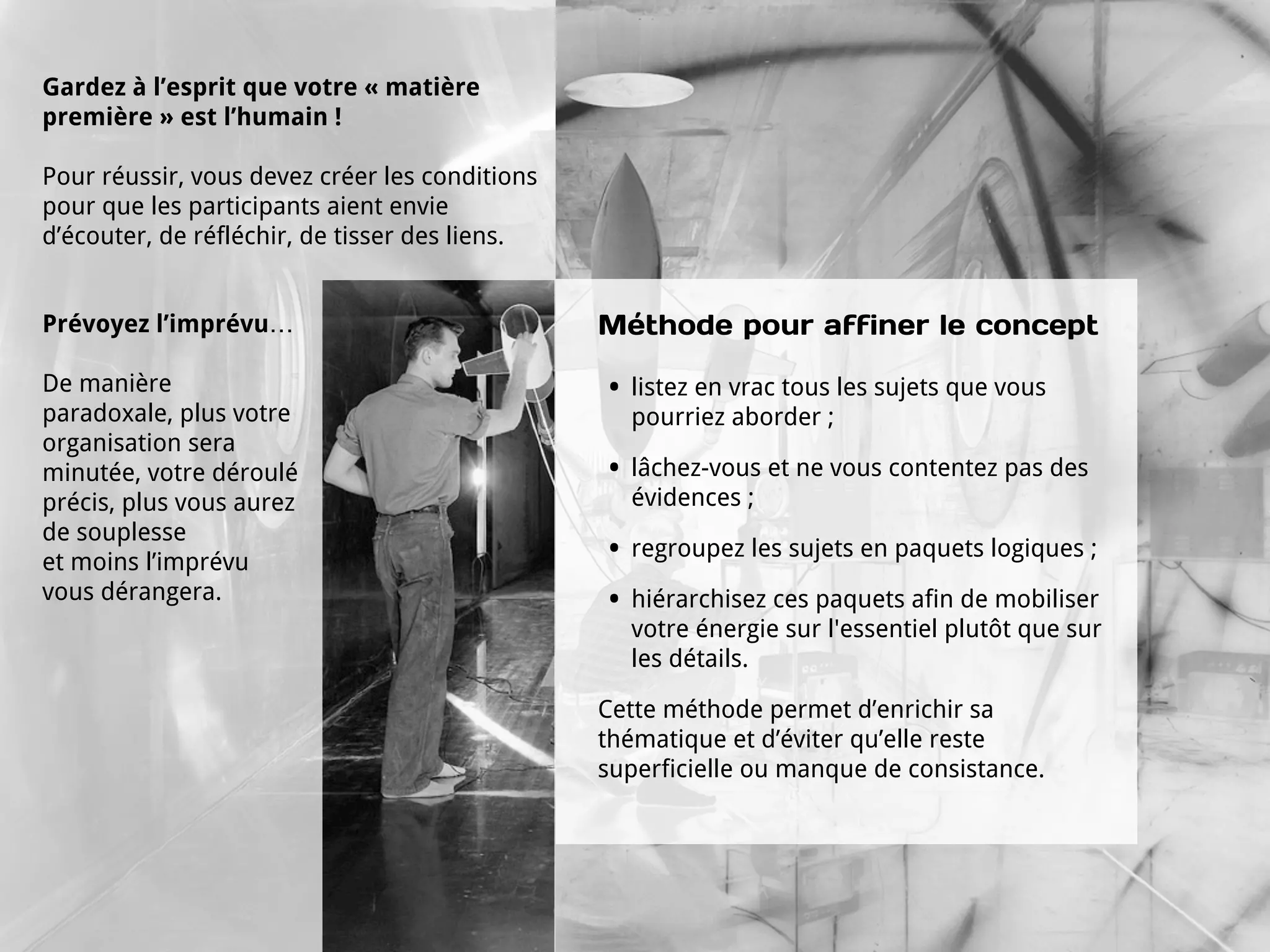 Gardez à l’esprit que votre « matière
première » est l’humain !

Pour réussir, vous devez créer les conditions
pour que les participants aient envie
d’écouter, de réfléchir, de tisser des liens.


Prévoyez l’imprévu…                             Méthode pour affiner le concept

De manière                                      •   listez en vrac tous les sujets que vous
paradoxale, plus votre                              pourriez aborder ;
organisation sera
minutée, votre déroulé                          •   lâchez-vous et ne vous contentez pas des
précis, plus vous aurez                             évidences ;
de souplesse
et moins l’imprévu                              •   regroupez les sujets en paquets logiques ;
vous dérangera.                                 •   hiérarchisez ces paquets afin de mobiliser
                                                    votre énergie sur l'essentiel plutôt que sur
                                                    les détails.

                                                Cette méthode permet d’enrichir sa
                                                thématique et d’éviter qu’elle reste
                                                superficielle ou manque de consistance.
 