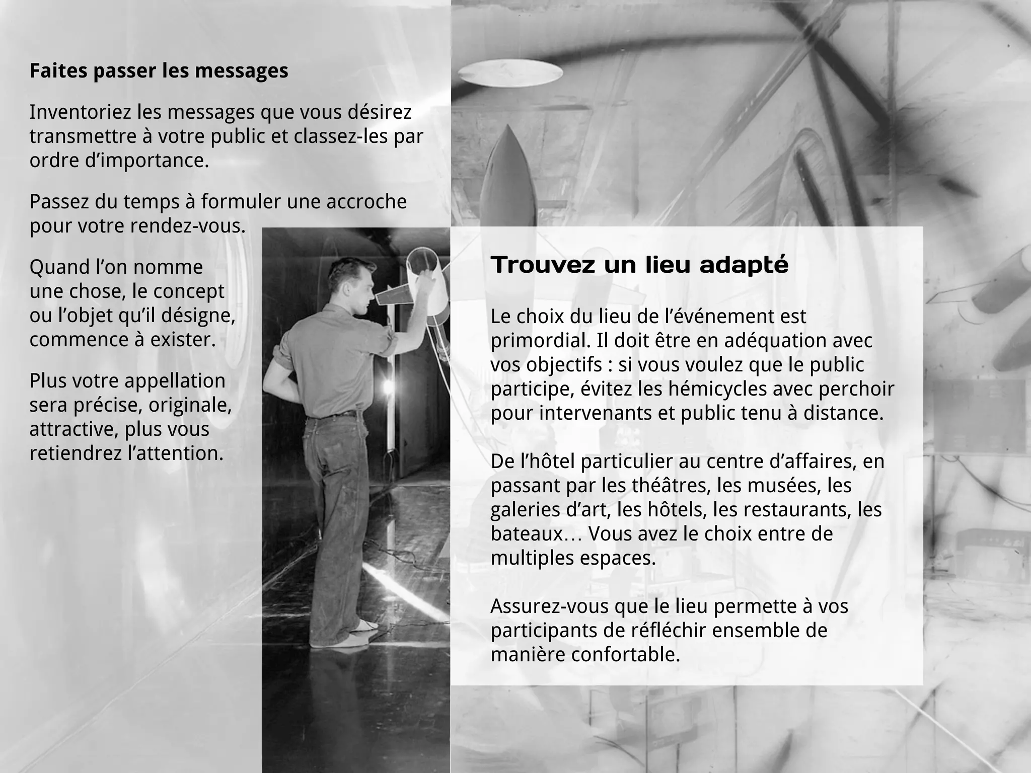 Faites passer les messages

Inventoriez les messages que vous désirez
transmettre à votre public et classez-les par
ordre d’importance.

Passez du temps à formuler une accroche
pour votre rendez-vous.

Quand l’on nomme                                Trouvez un lieu adapté
une chose, le concept
ou l’objet qu’il désigne,                       Le choix du lieu de l’événement est
commence à exister.                             primordial. Il doit être en adéquation avec
                                                vos objectifs : si vous voulez que le public
Plus votre appellation                          participe, évitez les hémicycles avec perchoir
sera précise, originale,                        pour intervenants et public tenu à distance.
attractive, plus vous
retiendrez l’attention.                         De l’hôtel particulier au centre d’affaires, en
                                                passant par les théâtres, les musées, les
                                                galeries d’art, les hôtels, les restaurants, les
                                                bateaux… Vous avez le choix entre de
                                                multiples espaces.

                                                Assurez-vous que le lieu permette à vos
                                                participants de réfléchir ensemble de
                                                manière confortable.
 