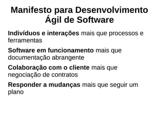 Manifesto para Desenvolvimento
Ágil de Software
Indivíduos e interações mais que processos e
ferramentas
Software em funcionamento mais que
documentação abrangente
Colaboração com o cliente mais que
negociação de contratos
Responder a mudanças mais que seguir um
plano
 